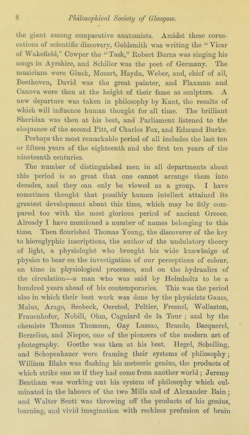 the giant among comparative anatomists. Amidst these corus- cations of scientific discovery, Goldsmith was writing the  Vicar of Wakefield, Cowper the  Task, Eobert Burns was singing his songs in Ayrshire, and Schiller was the poet of Germany. The musicians were Gluck, Mozart, Haydn, Weber, and, chief of all, Beethoven, David was the great painter, and Flaxman and Canova were then at the height of their fame as sculptors. A new departure was taken in philosophy by Kant, the results of which will influence human thought for all time. The brilliant Sheridan was then at his best, and Parliament listened to the eloquence of the second Pitt, of Charles Fox, and Edmund Burke. Perhaps the most remarkable period of all includes the last ten or fifteen years of the eighteenth and the first ten years of the nineteenth centuries. The number of distinguished men in all departments about this period is so great that one cannot arrange them into decades, and they can only be viewed as a group. I have sometimes thought that possibly human intellect attained its greatest development about this time, which may be fitly com- pared too with the most glorious period of ancient Greece. Already I have mentioned a number of names belonging to this time. Then flourished Thomas Young, the discoverer of the key to hieroglyphic inscriptions, the author of the undulatory theory of light, a physiologist who brought his wide knowledge of physics to bear on the investigation of our perceptions of colour, on time in physiological processes, and on the hydraulics of the circulation—a man who was said by Helmholtz to be a hundred years ahead of his contemporaries. This was the period also in which tlieir best work was done by the physicists Gauss, Malus, Arago, Seebeck, Oersted, Peltier, Fresnel, Wollaston, Fi'auenhofer, Nobili, Ohm, Cagniard de la Tour ; and by the chemists Thomas Thomson, Gay Lussac, Brande, Becquerel, Berzelius, and Niepce, one of the pioneers of the modern art of photography. Goethe was then at his best. Hegel, Schelling, and Schopenhauer were framing their systems of philosophy; William Blake was flashing his meteoric genius, the products of which strike one as if they had come from another world; Jeremy Bentham was working out his system of philosophy which cul- minated in the labours of the two Mills and of Alexander Bain; and Walter Scott was throwing ofi the products of his genius, learning, and vivid imagination with reckless profusion of brain