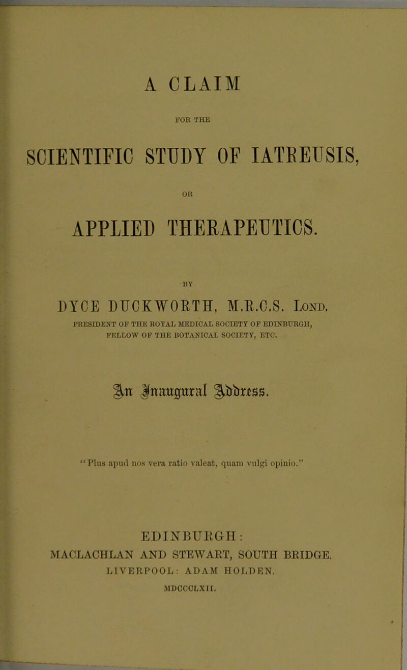 A CLAIM FOK THE SCIENTIFIC STUDY OF lATEEUSIS, OR APPLIED THERAPEUTICS. BY DICE DUCKWOETH, M.E.C.S. Lond. PRESroENT OF THE ROYAL MEDICAL SOCIETY OF EDINBURGH, FELLOW OF THE BOTANICiVL SOCIETY, ETC. Plus apud nos vera ratio valeat, quam vulgi opinio. EDINBURGH: MACLACHLAN AND STEWART, SOUTH BRIDGE. LIVERPOOL: ADAM HOLDEN. MDCCCLXII.