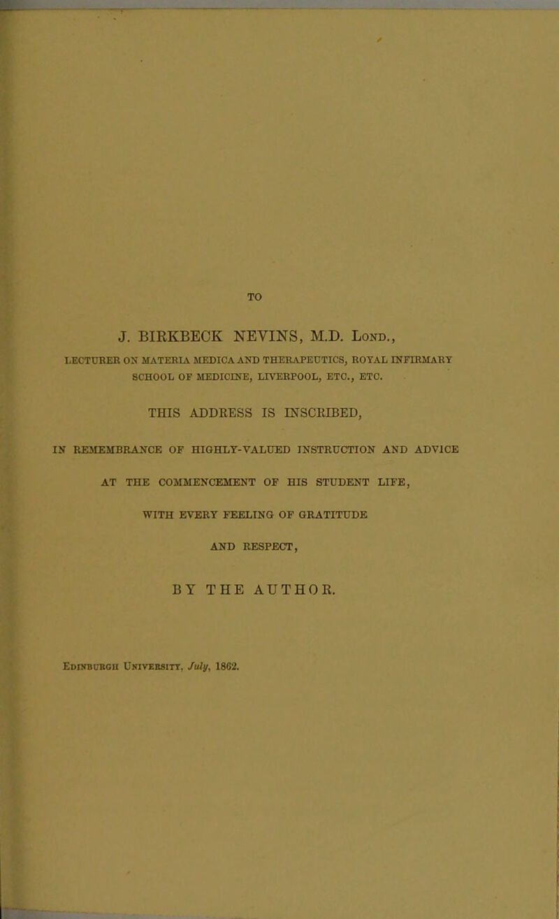 TO J. BIRKBECK NEVINS, M.D. Lond., LECTTJRER ON MATERIA MEDICA AND THERAPETJTICS, ROYAL INFIRMART SCHOOL OF MEDICINE, LIVERPOOL, ETC., ETC. THIS ADDRESS IS mSCRIBED, IN REMEMBRANCE OF HIGHLY-VALUED INSTRUCTION AND ADVICE AT THE COMMENCEMENT OF HIS STUDENT LIFE, WITH EVERT FEELING OF GRATITUDE AND RESPECT, BY THE AUTHOK. EDnrBUBOii Universitt. July, 1802.