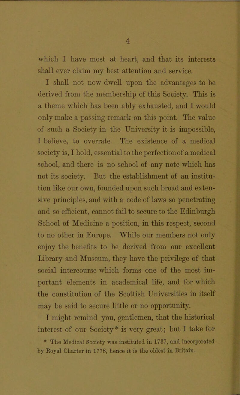 which I have most at heart, and that its interests shall ever claim my best attention and service. I shall not now dwell upon the advantages to be derived from the membership of this Society. This is a theme which has been ably exhausted, and I would only make a passing remark on this point. The value of such a Society in the University it is impossible, I believe, to overrate. The existence of a medical society is, I hold, essential to the perfection of a medical school, and there is no school of any note which has not its society. But the establishment of an institu- tion like our own, founded upon such broad and exten- sive principles, and with a code of laws so penetrating and so efficient, cannot fail to secure to the Edinburgh School of Medicine a position, in this respect, second to no other in Europe. While our members not only enjoy the benefits to be derived from our excellent Library and Museum, they have the privilege of that social intercourse which forms one of the most im- portant elements in academical life, and for which the constitution of the Scottish Universities in itself may be said to secure little or no opportunity. I might remind you, gentlemen, that the historical interest of our Society* is very great; but I take for * The Medical Society was instituted in 1737, and incorporated by Royal Charter in 1778, hence it is the oldest in Britain.