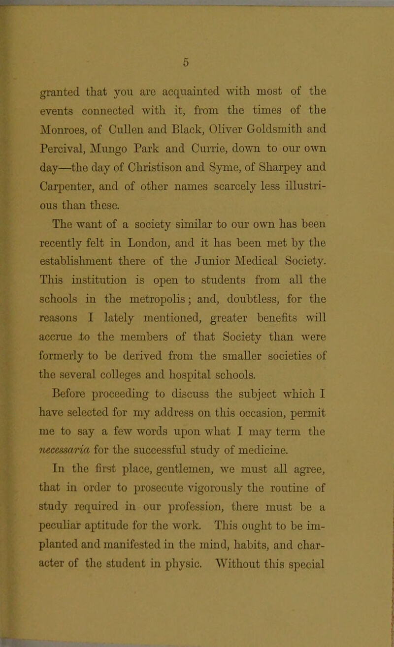 granted that you are acquainted with most of the events connected with it, from the times of the Monroes, of Cullen and Black, Oliver Goldsmith and Percival, Mungo Park and Currie, down to our own day—the day of Christison and Syme, of Sharpey and Carpenter, and of other names scarcely less illustri- ous than these. The want of a society similar to our own has been recently felt in London, and it has been met by the establishment there of the Junior Medical Society. Tliis institution is open to students from all the schools in the metropolis; and, doubtless, for the reasons I lately mentioned, greater benefits will accrue to the members of that Society than were formerly to be derived from the smaller societies of the several colleges and hospital schools. Before proceeding to discuss the subject which I have selected for my address on this occasion, permit me to say a few words upon what I may term the necessaria for the successful study of medicine. In the first place, gentlemen, we must all agree, that in order to prosecute vigorously the routine of study required in our profession, there must be a peculiar aptitude for the work. This ought to be im- planted and manifested in the mind, habits, and char- acter of the student in physic. Witliout this special