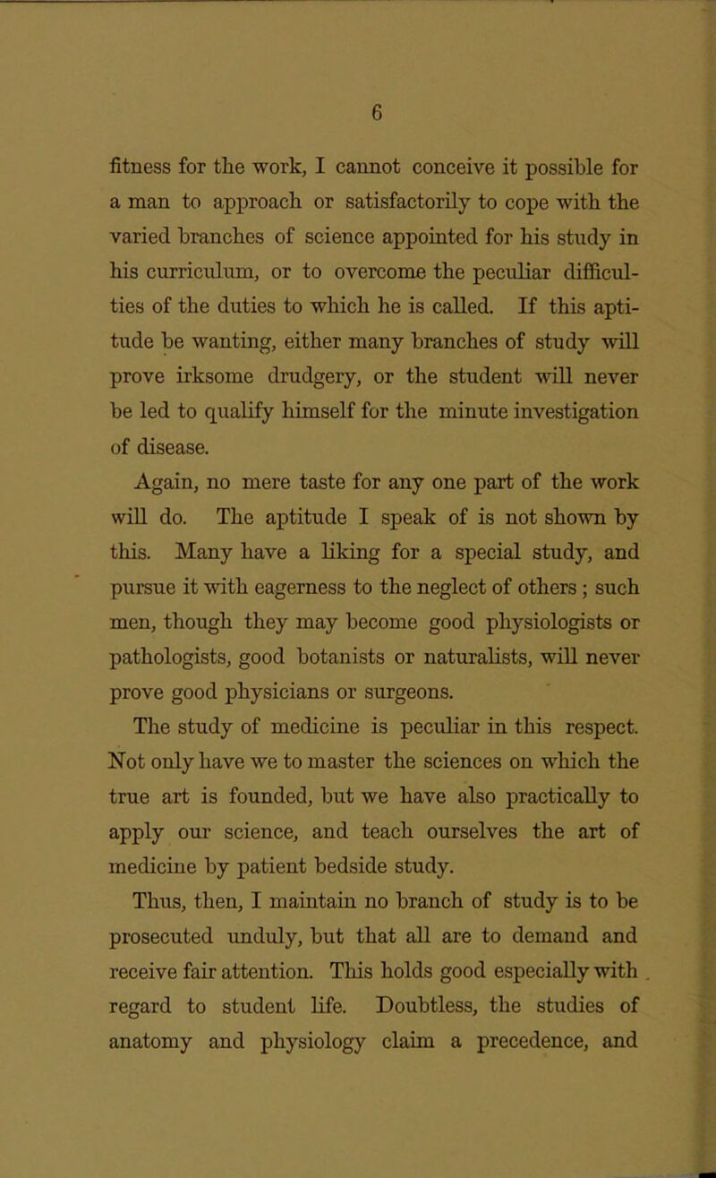 fitness for the work, I cannot conceive it possible for a man to approach or satisfactorily to cope with the varied branches of science appointed for his study in his curriculum, or to overcome the peculiar difficul- ties of the duties to which he is called. If this apti- tude be wanting, either many branches of study will prove irksome drudgery, or the student will never be led to qualify himself for the minute investigation of disease. Again, no mere taste for any one part of the work will do. The aptitude I speak of is not shown by this. Many have a liking for a special study, and pursue it with eagerness to the neglect of others; such men, though they may become good physiologists or pathologists, good botanists or naturalists, will never prove good physicians or surgeons. The study of medicine is peculiar in this respect. Not only have we to master the sciences on which the true art is founded, but we have also practically to apply our science, and teach ourselves the art of medicine by patient bedside study. Thus, then, I maintain no branch of study is to be prosecuted unduly, but that all are to demand and receive fair attention. Tliis holds good especially with regard to student life. Doubtless, the studies of anatomy and physiology claim a precedence, and