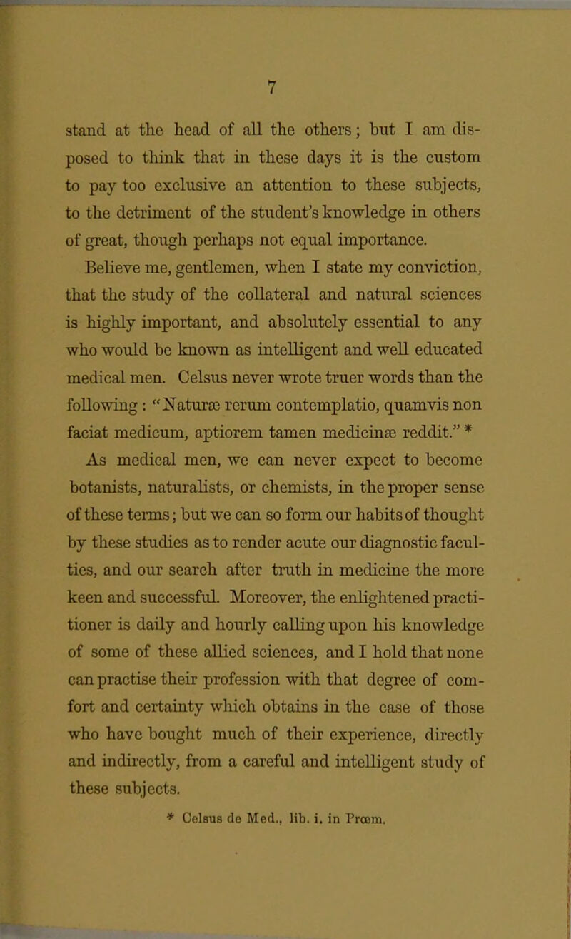 stand at the head of all the others; but I am dis- posed to think that in these days it is the custom to pay too exclusive an attention to these subjects, to the detriment of the student's knowledge in others of great, though perhaps not equal importance. Believe me, gentlemen, when I state my conviction, that the study of the collateral and natural sciences is highly important, and absolutely essential to any who would be known as intelligent and well educated medical men. Celsus never wrote truer words than the following: Naturae rerum contemplatio, quamvisnon faciat modicum, aptiorem tamen medicinse reddit. * As medical men, we can never expect to become botanists, naturalists, or chemists, in the proper sense of these tenns; but we can so form our habits of thought by these studies as to render acute our diagnostic facul- ties, and our search after truth in medicine the more keen and successful. Moreover, the enlightened practi- tioner is daily and hourly calling upon his knowledge of some of these allied sciences, and I hold that none can practise their profession with that degree of com- fort and certainty which obtains in the case of those who have bought much of their experience, directly and indirectly, from a careful and intelligent study of these subjects. * Celsus de Med., lib. i. in Proom.