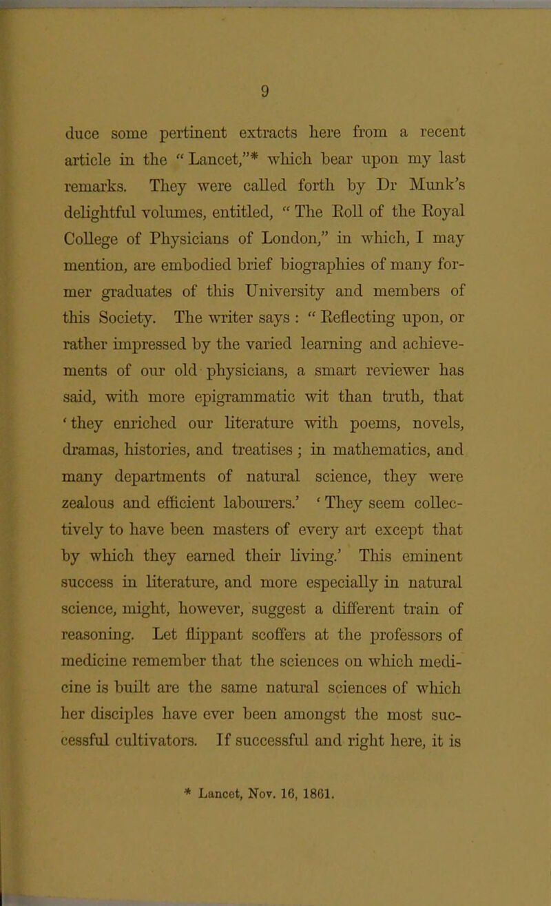 duce some pertinent extracts here from a recent article in the  Lancet,* which bear nx^on my last remarks. They were called forth by Dr Munk's delightful volumes, entitled,  The Eoll of the Eoyal College of Physicians of London, in which, I may mention, are embodied brief biographies of many for- mer graduates of this University and members of this Society. The writer says :  Eeflecting upon, or rather impressed by the varied learning and achieve- ments of our old physicians, a smart reviewer has said, with more epigrammatic wit than truth, that ' they enriched our literature with poems, novels, dramas, histories, and treatises ; in mathematics, and many departments of natural science, they were zealous and eJSicient labourers.' ' They seem collec- tively to have been masters of every art except that by which they earned then- living.' This eminent success in literature, and more especially in natural science, might, however, suggest a different train of reasoning. Let flippant scoffers at the professors of medicine remember that the sciences on which medi- cine is built are the same natural sciences of which her disciples have ever been amongst the most suc- cessful cultivators. If successful and right here, it is * Lancet, Nov. 16, 1861.