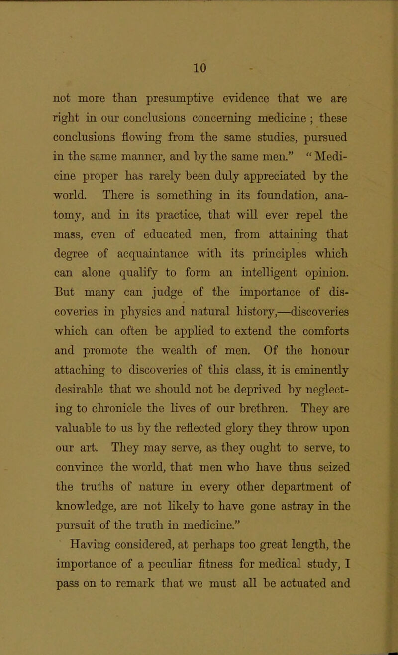 not more than presumptive evidence that we are right in our conclusions concerning medicuie ; these conclusions flowing from the same studies, pursued in the same manner, and hy the same men.  Medi- cine proper has rarely been duly appreciated by the world. There is something in its foundation, ana- tomy, and in its practice, that will ever repel the mass, even of educated men, from attaining that degree of acquaintance with its principles which can alone qualify to form an intelligent opinion. But many can judge of the importance of dis- coveries in physics and natural history,—discoveries which can often be applied to extend the comforts and promote the wealth of men. Of the honour attaching to discoveries of this class, it is eminently desirable that we should not be deprived by neglect- ing to chronicle the lives of our brethren. They are valuable to us by the reflected glory they throw upon our art. They may serve, as they ought to serve, to convince the world, that men who have thus seized the truths of nature in every other department of knowledge, are not likely to have gone astray in the pursuit of the truth in medicine. Having considered, at perhaps too great length, the importance of a peculiar fitness for medical study, I pass on to remark that we must all be actuated and