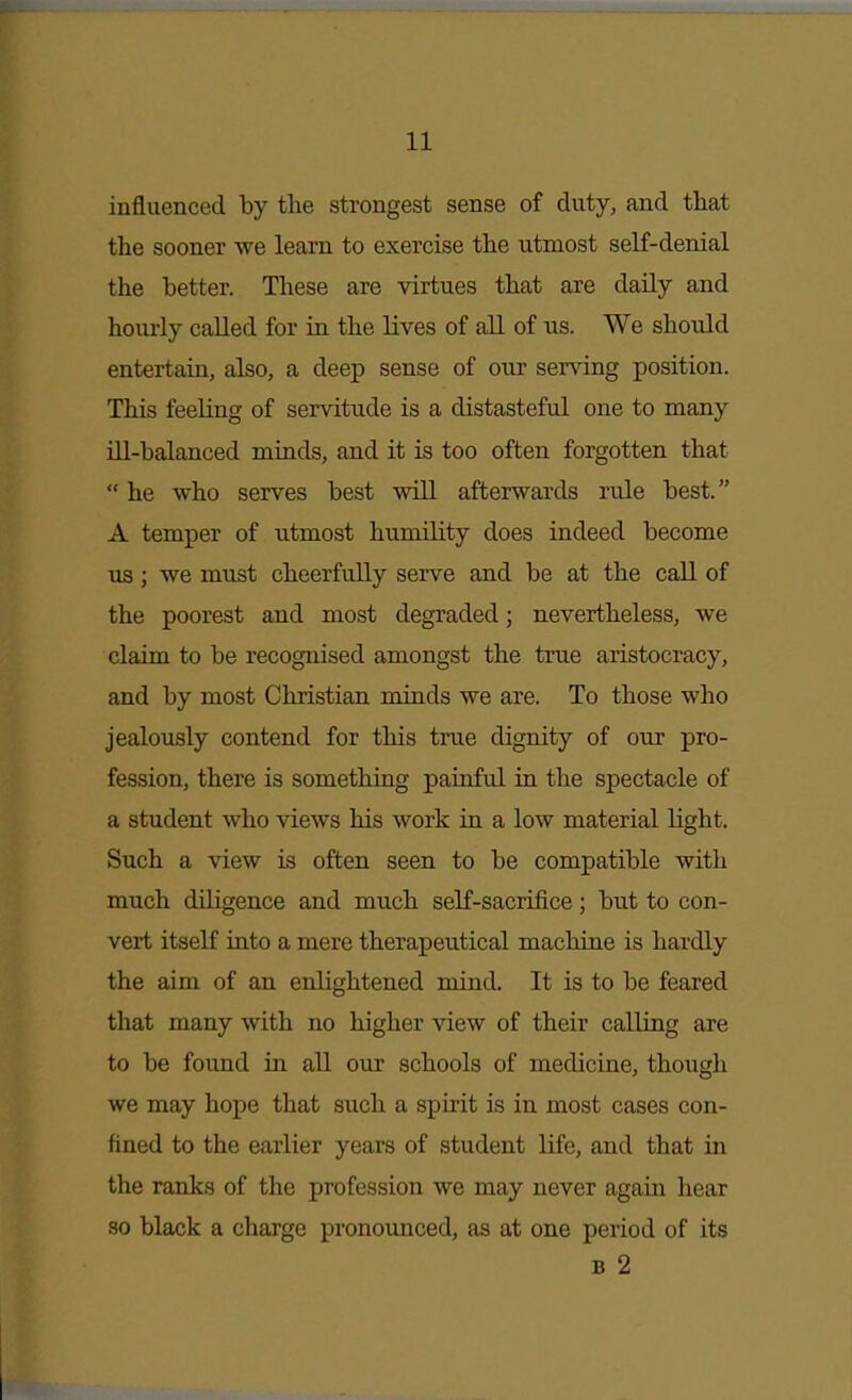 influenced by the strongest sense of duty, and that the sooner we learn to exercise the utmost self-denial the better. These are virtues that are daily and hourly called for in the lives of all of us. We should entertaia, also, a deep sense of our serving position. This feeling of servitude is a distasteful one to many Ul-balanced minds, and it is too often forgotten that  he who serves best wHL afterwards rule best. A temper of utmost humility does indeed become us; we must cheerfully serve and be at the call of the poorest and most degraded; nevertheless, we claim to be recognised amongst the true aristocracy, and by most Christian minds we are. To those who jealously contend for this true dignity of our pro- fession, there is something painful in the spectacle of a student who views his work in a low material light. Such a view is often seen to be compatible with much diligence and much self-sacrifice; but to con- vert itself into a mere therapeutical macliine is hardly the aim of an enlightened mind. It is to be feared that many with no higher view of their calling are to be found in aU our schools of medicine, though we may hope that such a spirit is in most cases con- fined to the earlier years of student life, and that in the ranks of the profession we may never again hear so black a charge pronounced, as at one period of its B 2