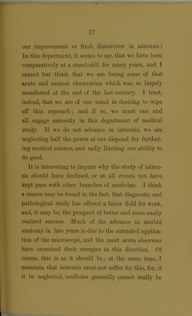 our improvement or fresli discoveries in iatreusis ? In this department, it seems to me, that we have been comparatively at a stand-still for many years, and I cannot but think that we are losing some of that acute and earnest observation which was so largely manifested at the end of the last century. I trust, indeed, that we are of one mind in desiriug to wipe off this reproach; and if so, we must one and all engage earnestly in this department of medical study. If we do not advance in iatreusis, we are neglecting half the power at our disposal for further- ing medical science, and sadly limiting our ability to do good. It is interesting to inquire why the study of iatreu- sis shoiild have declined, or at all events not have kept pace with other branches of medicine. I think a reason may be found in the fact, that diagnostic and pathological study has offered a fairer field for work, and, it may be, the prospect of better and more easily realised success. Much of the advance in morbid anatomy in late yeai-s is due to the extended applica- tion of the microscope, and the most acute observers have exercised their energies in this direction. Of course, this is as it should be; at the same time, I maintaia that iatreusis must not suffer for this, for, if it be neglected, medicine generally cannot really be I