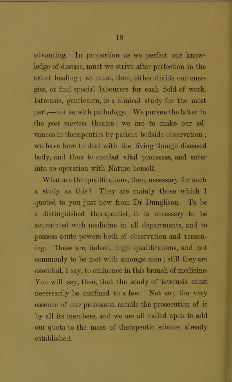 advancing. In proportion as we perfect our know- ledge of disease, must we strive after perfection in the art of healing; we must, then, either divide our ener- gies, or find special labourers for each field of work, latreusis, gentlemen, is a clinical study for the most part,—not so with pathology. We pursue the latter in the post TTwrtem theatre: we are to make our ad- vances in therapeutics by patient bedside observation ; we have here to deal with the living though diseased body, and thus to combat vital processes, and enter into co-operation with Xatui'e herself. What are the qualifications, then, necessary for such a study as this ? They are mainly those which I quoted to you just now from Dr DungHson. To be a distinguished therapeutist, it is necessary to be acquainted with medicine in all departments, and to possess acute powers both of observation and reason- ing. These are, indeed, high qualifications, and not commonly to be met with amongst men; still they are essential, I say, to eminence in this branch of medicine- You will say, then, that the study of iatreusis must necessarily be confined to a few. Not so; the very essence of our profession entails the prosecution of it by all its members, and we are all called upon to add our quota to the mass of therapeutic science already established.