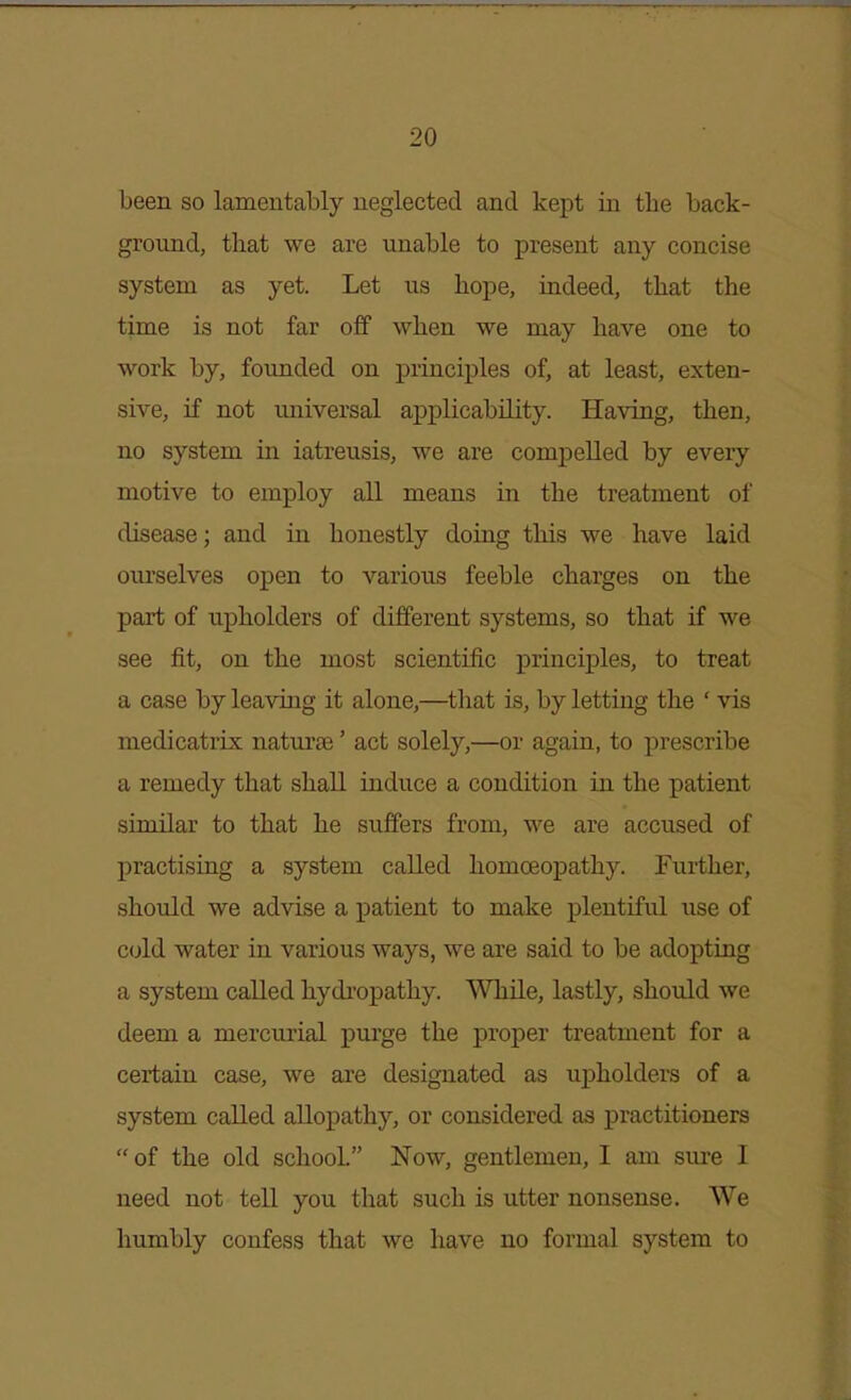 been so lamentably neglected and kept in the back- ground, that we are unable to present any concise system as yet. Let us hope, indeed, that the time is not far off when we may have one to work by, founded on princij)les of, at least, exten- sive, if not universal applicability. Having, then, no system in iatreusis, we are comijelled by every motive to employ all means in the treatment of disease; and in honestly doing this we have laid om'selves open to various feeble charges on the part of upholders of different systems, so that if we see fit, on the most scientific principles, to treat a case by leaving it alone,—that is, by letting the ' vis medicatrix naturae' act solely,—or again, to prescribe a remedy that shall induce a condition in the patient similar to that he suffers from, we are accused of practising a system called homoeopathy. Further, should we advise a patient to make plentiful use of cold water in various ways, we are said to be adopting a system called hydi-opathy. While, lastly, should we deem a mercurial purge the proper treatment for a certain case, we are designated as upholders of a system called allopathy, or considered as practitioners  of the old school Now, gentlemen, I am sure I need not tell you that such is utter nonsense. We humbly confess that we have no formal system to