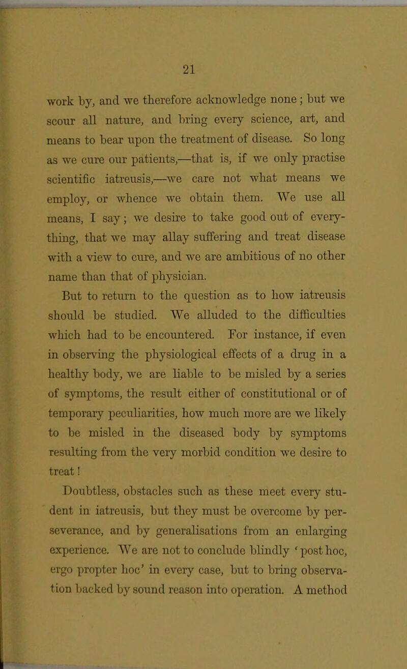 work by, and we therefore acknowledge none; but we scour all nature, and bring every science, art, and means to bear upon the treatment of disease. So long as we cure our patients,—that is, if we only practise scientific iatreusis,—we care not what means we employ, or whence we obtain them. We use all means, I say; we desire to take good out of every- thing, that we may allay suffering and treat disease with a view to cure, and we are ambitious of no other name than that of physician. But to return to the question as to how iatreusis should be studied. We alluded to the difficulties which had to be encountered. For instance, if even in observing the physiological effects of a drug in a healthy body, we are liable to be misled by a series of symptoms, the result either of constitutional or of temporary peculiarities, how much more are we likely to be misled in the diseased body by symptoms resulting from the very morbid condition we desire to treat! Doubtless, obstacles such as these meet every stu- dent in iatreusis, but they must be overcome by per- severance, and by generalisations from an enlarging experience. We are not to conclude blindly ' post hoc, ergo propter hoc' in every case, but to bring observa- tion Imcked by sound reason iato operation. A method