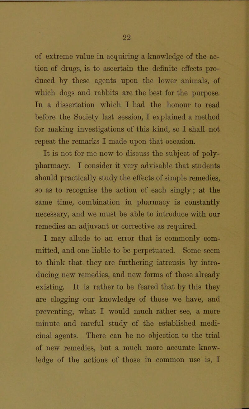 of extreme value in acquiring a knowledge of the ac- tion of drugs, is to ascertain the definite effects pro- duced by these agents upon the lower animals, of which dogs and rabhits are the best for the purpose. In a dissertation which I had the honour to read before the Society last session, I explained a method for making investigations of this kind, so I shall not repeat the remarks I made upon that occasion. It is not for me now to discuss the subject of poly- pharmacy. I consider it very ad%dsable that students should practically study the effects of simple remedies, so as to recognise the action of each singly; at the same time, combination in pharmacy is constantly necessary, and we must be able to introduce with our remedies an adjuvant or corrective as required. I may allude to an error that is commonly com- mitted, and one liable to be perpetuated. Some seem to think that they are furthering iatreusis by intro- ducing new remedies, and new forms of those already existing. It is rather to be feared that by tliis they are clogging our knowledge of those we have, and preventing, what I would much rather see, a more minute and careful study of the established medi- cinal agents. There can be no objection to the trial of new remedies, but a much more accurate know- ledge of the actions of those in common use is, I
