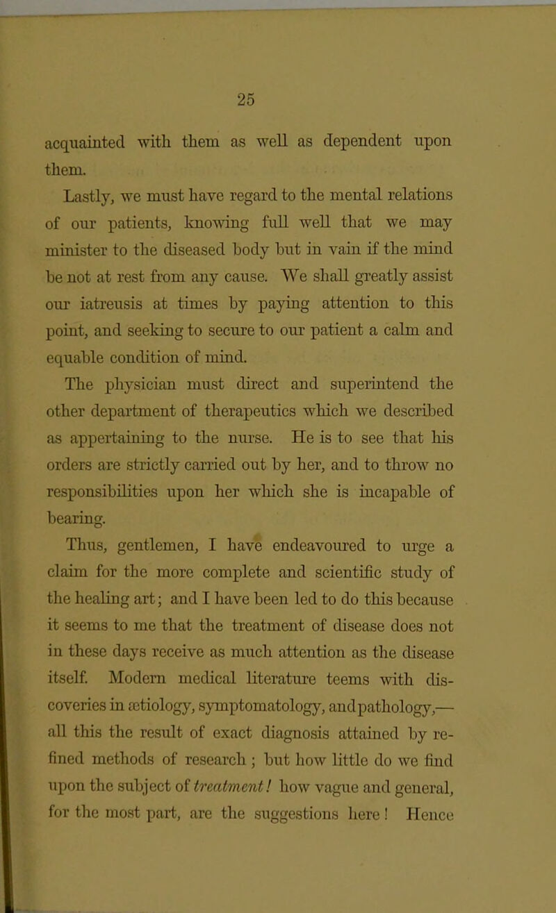 acquainted with them as well as dependent upon them. Lastly, we must have regard to the mental relations of our patients, knowing full well that we may minister to the diseased body but in vain if the mind be not at rest from any cause. We shall gi^eatly assist our iatreusis at times by paying attention to this point, and seeking to secure to our patient a calm and equable condition of mind. The physician must direct and superintend the other department of therapeutics which we described as appertaining to the nurse. He is to see that his orders are strictly carried out by her, and to throw no responsibilities upon her which she is incapable of bearing. Thus, gentlemen, I have endeavoured to urge a claim for the more complete and scientific study of the healing art; and I have been led to do this because it seems to me that the treatment of disease does not in these days receive as much attention as the disease itself Modem medical literature teems with dis- coveries in aetiology, symptomatology, andpathology,— all this the result of exact diagnosis attained by re- fined methods of research ; but how little do we find upon the subject of treatment! how vague and general, for the most part, are the suggestions here ! Hence