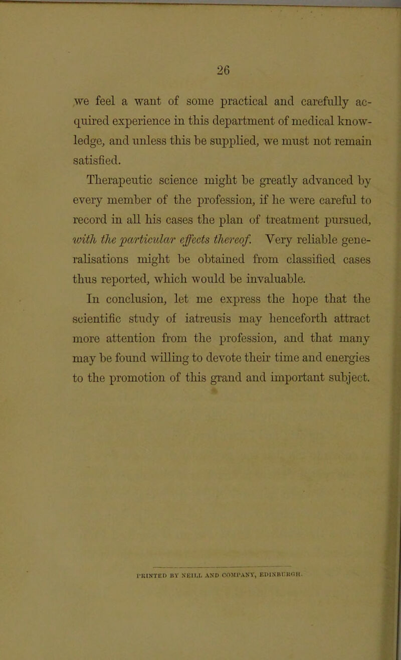 we feel a want of some practical and carefully ac- quired experience in this department of medical know- ledge, and unless this be supplied, we must not remain satisfied. Therapeutic science might be greatly advanced by every member of the profession, if he were careftd to record in all his cases the plan of treatment pursued, with the particular effects thereof. Very reliable gene- ralisations might be obtained from classified cases thus reported, which would be invaluable. In conclusion, let me express the hope that the scientific study of iatreusis may henceforth attract more attention from the profession, and that many may be foimd willing to devote their time and energies to the promotion of this grand and important subject. l-RtNTED BY NEIW. AND COMr.VNY, EI>INBi;KOH.