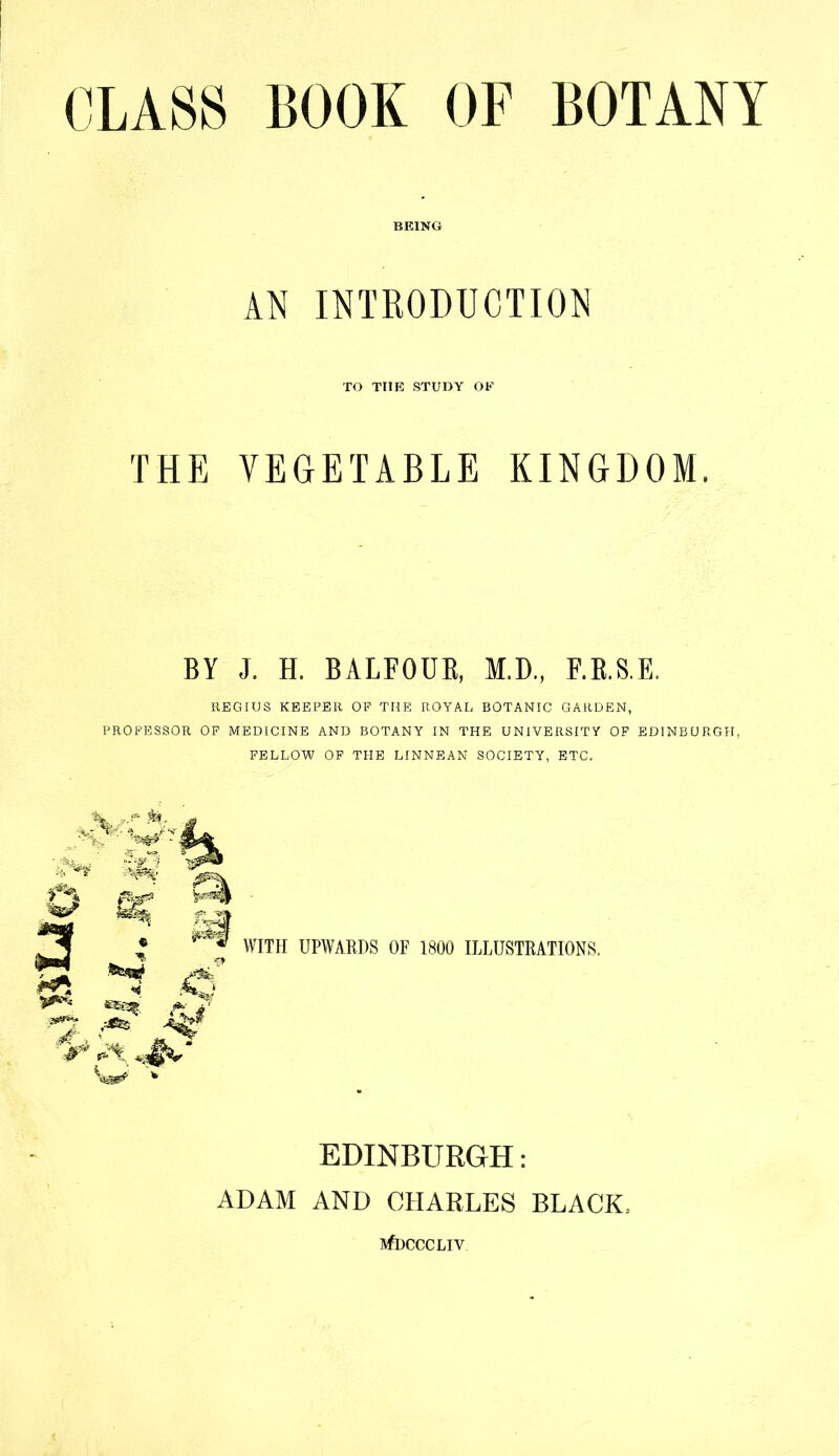 CLASS BOOK OF BOTANY BEING AN INTRODUCTION TO THE STUDY OE THE VEGETABLE KINGDOM. BY J. H. BALFOUR, M.D., F.R.S.E. REGIUS KEEPER OP THE ROYAL BOTANIC GARDEN, PROFESSOR OP MEDICINE AND BOTANY IN THE UNIVERSITY OF EDINBURGH, FELLOW OP THE LINNEAN SOCIETY, ETC. WITH UPWARDS OF 1800 ILLUSTRATIONS. EDINBURGH: ADAM AND CHARLES BLACK. SfDCCCLIV