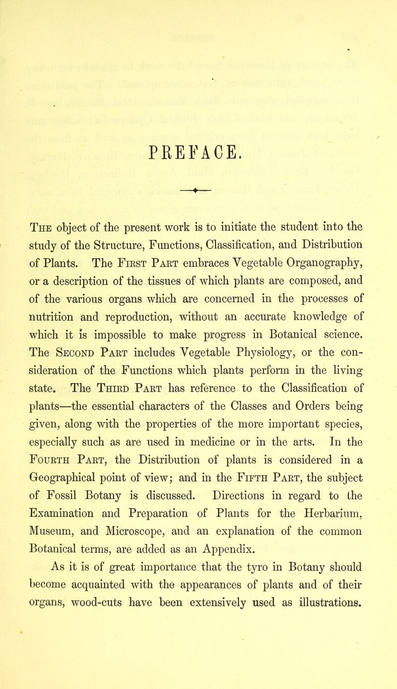 PREFACE. —♦— The object of the present work is to initiate the student into the study of the Structure, Functions, Classification, and Distribution of Plants. The First Part embraces Vegetable Organography, or a description of the tissues of which plants are composed, and of the various organs which are concerned in the processes of nutrition and reproduction, without an accurate knowledge of which it is impossible to make progress in Botanical science. The Second Part includes Vegetable Physiology, or the con- sideration of the Functions which plants perform in the living state. The Third Part has reference to the Classification of plants—the essential characters of the Classes and Orders being given, along with the properties of the more important species, especially such as are used in medicine or in the arts. In the Fourth Part, the Distribution of plants is considered in a Geographical point of view; and in the Fifth Part, the subject of Fossil Botany is discussed. Directions in regard to the Examination and Preparation of Plants for the Herbarium, Museum, and Microscope, and an explanation of the common Botanical terms, are added as an Appendix. As it is of great importance that the tyro in Botany should become acquainted with the appearances of plants and of their organs, wood-cuts have been extensively used as illustrations.