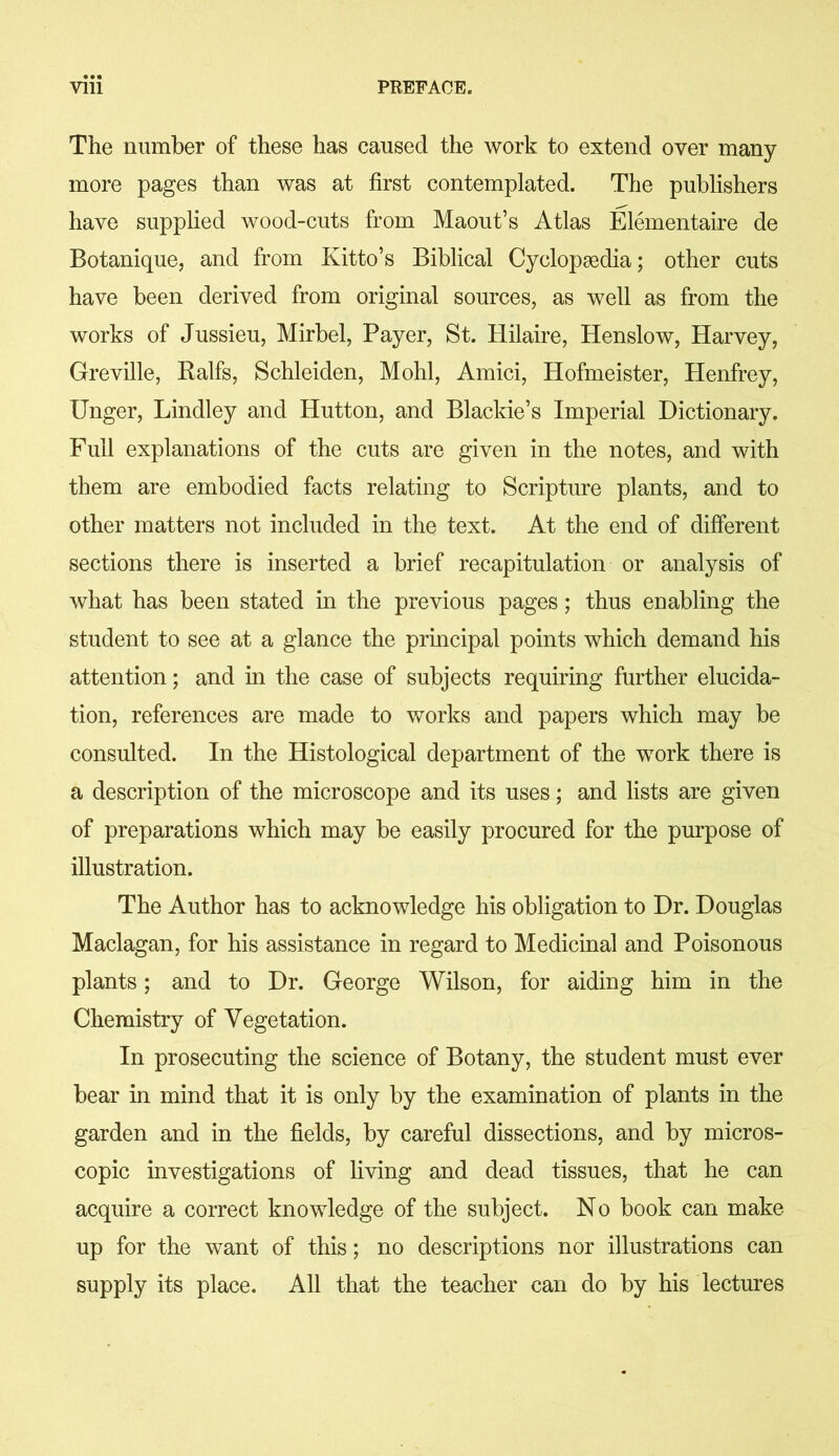 The number of these has caused the work to extend over many more pages than was at first contemplated. The publishers have supplied wood-cuts from Maout’s Atlas Elementaire de Botanique, and from Kitto’s Biblical Cyclopaedia; other cuts have been derived from original sources, as well as from the works of Jussieu, Mirbel, Payer, St. Hilaire, Idenslow, Harvey, Greville, Ralfs, Schleiden, Mohl, Amici, Hofmeister, Henfrey, Unger, Lindley and Hutton, and Blackie’s Imperial Dictionary. Full explanations of the cuts are given in the notes, and with them are embodied facts relating to Scripture plants, and to other matters not included in the text. At the end of different sections there is inserted a brief recapitulation or analysis of what has been stated in the previous pages; thus enabling the student to see at a glance the principal points which demand his attention; and in the case of subjects requiring further elucida- tion, references are made to works and papers which may be consulted. In the Histological department of the work there is a description of the microscope and its uses; and lists are given of preparations which may be easily procured for the purpose of illustration. The Author has to acknowledge his obligation to Dr. Douglas Maclagan, for his assistance in regard to Medicinal and Poisonous plants; and to Dr. George Wilson, for aiding him in the Chemistry of Vegetation. In prosecuting the science of Botany, the student must ever bear in mind that it is only by the examination of plants in the garden and in the fields, by careful dissections, and by micros- copic investigations of living and dead tissues, that he can acquire a correct knowledge of the subject. No book can make up for the want of this; no descriptions nor illustrations can supply its place. All that the teacher can do by his lectures