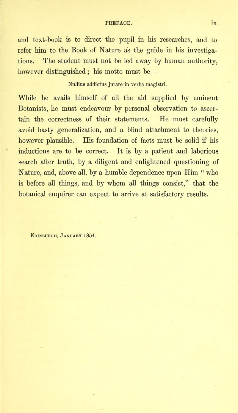 and text-book is to direct the pupil in his researches, and to refer him to the Book of Nature as the guide in his investiga- tions. The student must not be led away by human authority, however distinguished; his motto must be— Nullius addictus jurare in verba magistri. While he avails himself of all the aid supplied by eminent Botanists, he must endeavour by personal observation to ascer- tain the correctness of their statements. He must carefully avoid hasty generalization, and a blind attachment to theories, however plausible. His foundation of facts must be solid if his inductions are to be correct. It is by a patient and laborious search after truth, by a diligent and enlightened questioning of Nature, and, above all, by a humble dependence upon Him “ who is before all things, and by whom all things consist,” that the botanical enquirer can expect to arrive at satisfactory results. Edinburgh, January 1854.