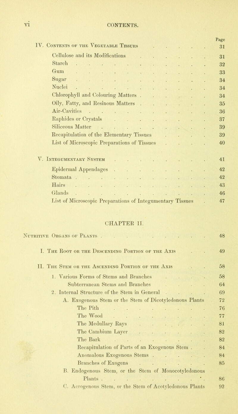 Page IV. Contents of the Vegetable Tissues . . . . 31 Cellulose and its Modifications ...... 31 Starch .......... 32 Grum 33 Sugar 34 Nuclei 34 Chlorophyll and Colouring Matters 34 Oily, Fatty, and Eesinous Matters 35 Air-Cavities 36 Eaphides or Crystals ........ 37 Siliceous Matter . 39 Eecapitulation of the Elementary Tissues .... 39 List of Microscopic Preparations of Tissues .... 40 V. Integumentary System 41 Epidermal Appendages ........ 42 Stomata ........... 42 Hairs 43 Glands 46 List of Microscopic Preparations of Integumentary Tissues . 47 CHAPTEE II. Nutritive Organs of Plants . 48 I. The Eoot or the Descending Portion of the Axis . 49 II. The Stem or the Ascending Portion of the Axis . 58 1. Various Forms of Stems and Branches .... 58 Subterranean Stems and Branches .... 64 2. Internal Structure of the Stem in General .... 69 A. Exogenous Stem or the Stem of Dicotyledonous Plants 72 The Pith 76 The Wood 77 The Medullary Eays . . . . . 81 The Cambium Layer 82 The Bark 82 Eecapitulation of Parts of an Exogenous Stem . . 84 Anomalous Exogenous Stems 84 Branches of Exogens 85 B. Endogenous Stem, or the Stem of Monocotyledonous Plants ’ . 86 C. Acrogenous Stem, or the Stem of Acotyledonous Plants 92