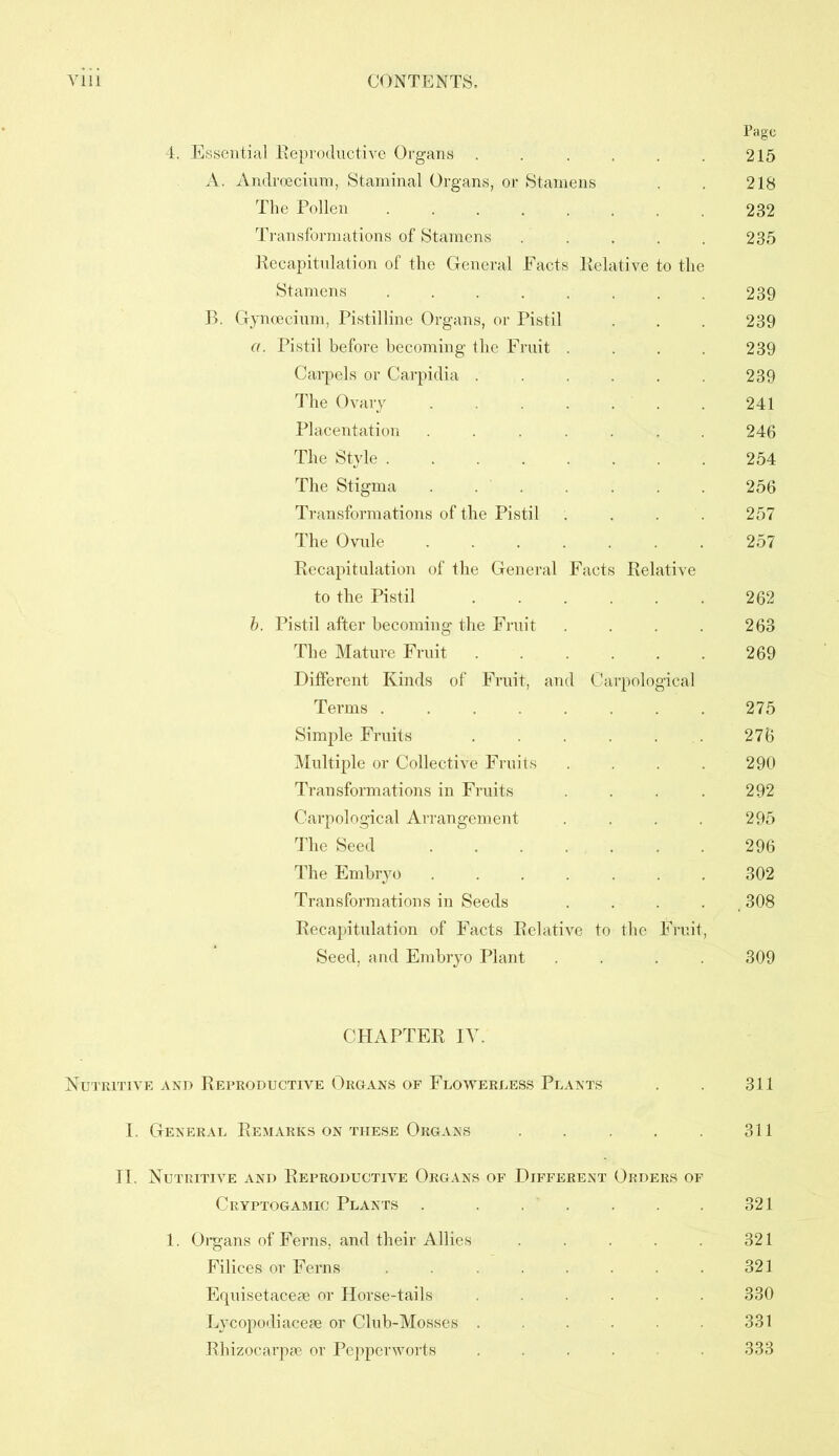 Page 4. Essential Reproductive Organs . . . . . . 215 A. Androecium, Staminal Organs, or Stamens . 218 The Pollen 232 Transformations of Stamens . . . . . 235 Recapitulation of the General Facts Relative to the Stamens 239 B. Gyncecium, Pistilline Organs, or Pistil . . . 239 a. Pistil before becoming the Fruit .... 239 Carpels or Carpidia ...... 239 The Ovary ....... 241 Placentation . . 246 The Style 254 The Stigma . . . . . 256 Transformations of the Pistil . . . 257 The Ovule ....... 257 Recapitulation of the General Facts Relative to the Pistil 262 b. Pistil after becoming the Fruit . . . . 263 The Mature Fruit 269 Different Kinds of Fruit, and Carpological Terms ........ 275 Simple Fruits . . . . 276 Multiple or Collective Fruits . . . 290 Transformations in Fruits . . . 292 Carpological Arrangement . . . 295 The Seed 296 The Embryo 302 Transformations in Seeds . 308 Recapitulation of Facts Relative to the Fruit, Seed, and Embryo Plant . . . . 309 CHAPTER IT. Nutritive and Reproductive Organs of Flowerless Plants . . 311 I. General Remarks on these Organs . . . 311 II. Nutritive and Reproductive Organs of Different Orders of Cryptogamic Plants 321 1. Organs of Ferns, and their Allies 321 Filices or Ferns . 321 Equisetaceae or Horse-tails ...... 330 Lycopodiaceae or Club-Mosses . . 331 Rhizocarpae or Pepperworts .... . 333