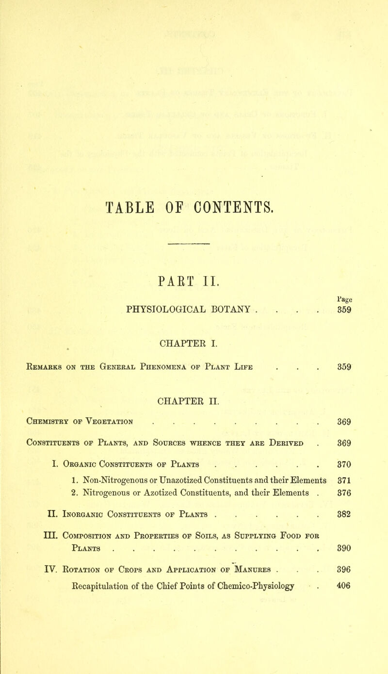 PAST II. Page PHYSIOLOGICAL BOTANY .... 359 CHAPTER I. Remarks on the General Phenomena of Plant Life . . . 359 CHAPTER II. Chemistry of Vegetation 369 Constituents of Plants, and Sources whence they are Derived . 369 I. Organic Constituents of Plants 370 1. Non-Nitrogenous or Unazotized Constituents and their Elements 371 2. Nitrogenous or Azotized Constituents, and their Elements . 376 II. Inorganic Constituents of Plants 382 III. Composition and Properties of Soils, as Supplying Food for Plants 390 IV. Rotation of Crops and Application of Manures . . 396 Recapitulation of the Chief Points of Chemico-Physiology . 406