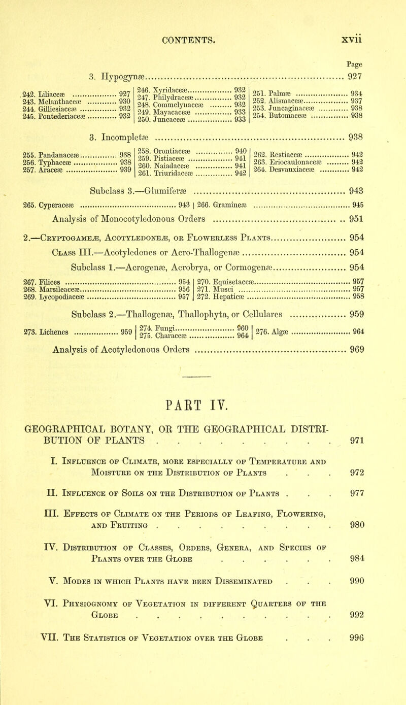 3. Hypogynge Page 927 242. Liliaceae 927 243. Melanthaceae 930 244. GiUiesiaceae 932 245. Pontederiaceae 932 246. Xyridaceae 932 247. Pliilydraceae 932 248. Commelyuaceae 932 249. Mayacaceae 933 250. Juncaceae 933 251. Palmae 934 252. Alismaceae 937 253. Juncaginaceae 938 254. Butomaceae 938 3. Incompletse 255. Pandanaceae 938 256. Typhaceae 938 257. Araceae 939 258. Orontiaceae 940 259. Pistiaceae 941 260. Naiadaceae 941 261. Triuridaceae 942 938 262. Restiaceae 942 263. Eriocaulonaceae 942 264. Desvauxiaceae 942 943 Subclass 3.—Glumiferse 265. Cyperaceae 943 | 266. Gramineae 945 Analysis of Monocotyledonous Orders 951 2.—Cryptogame.®, Acotyledonejb, or Flowerless Plants, 954 Class III.—Acotyledones or Acro-Tballogense 954 Subclass 1.—Acrogenee, Acrobrya, or Cormogense 267. Pilices 268. Marsileaceae... 269. Lycopodiaceae 954 956 957 270. Equisetaceae. 271. Musei 272. Hepaticae .... Subclass 2.—Tballogenee, Tballopbyta, or Cellulares m iichenes 9591 «£ S™;;;:::::::;;;;: KIW6- ^ Analysis of Acotyledonous Orders 954 . 957 . 957 . 958 959 969 PAET IY. GEOGRAPHICAL BOTANY, OR THE GEOGRAPHICAL DISTRI- BUTION OF PLANTS 971 I. Influence of Climate, more especially of Temperature and Moisture on the Distribution of Plants . . . 972 II. Influence of Soils on the Distribution of Plants . . . 977 III. Effects of Climate on the Periods of Leafing, Flowering, and Fruiting 980 IY. Distribution of Classes, Orders, Genera, and Species of Plants oyer the Globe 984 V. Modes in which Plants have been Disseminated . . . 990 VI. Physiognomy of Vegetation in different Quarters of the Globe 992 VII. The Statistics of Vegetation over the Globe 996