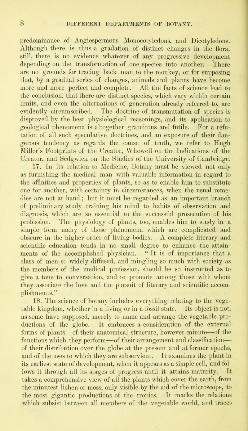 predominance of Angiospermous Monocotyledons, and Dicotyledons. Although there is thus a gradation of distinct changes in the flora, still, there is no evidence whatever of any progressive development depending on the transformation of one species into another. There are no grounds for tracing hack man to the monkey, or for supposing that, by a gradual series of changes, animals and plants have become more and more perfect and complete. All the facts of science lead to the conclusion, that there are distinct species, which vary within certain limits, and even the alternations of generation already referred to, are evidently circumscribed. The doctrine of transmutation of species, is disproved by the best physiological reasonings, and its application to geological phenomena is altogether gratuitous and futile. For a refu- tation of all such speculative doctrines, and an exposure of their dan- gerous tendency as regards the cause of truth, we refer to Hugh Miller’s Footprints of the Creator, Wliewell on the Indications of the Creator, and Sedgwick on the Studies of the University of Cambridge. 17. In its relation to Medicine, Botany must be viewed not only as furnishing the medical man with valuable information in regard to the affinities and properties of plants, so as to enable him to substitute one for another, with certainty in circumstances, when the usual reme- dies are not at hand; but it must be regarded as an important branch of preliminary study training his mind to habits of observation and diagnosis, which are so essential to the successful prosecution of his profession. The physiology of plants, too, enables him to study in a simple form many of those phenomena which are complicated and obscure in the higher order of living bodies. A complete literary and scientific education tends in no small degree to enhance the attain- ments of the accomplished physician. “It is of importance that a class of men so widely diffused, and mingling so much with society as the members of the medical profession, should be so instructed as to give a tone to conversation, and to promote among those with whom they associate the love and the pursuit of literary and scientific accom- plishments.” 18. The science of botany includes everything relating to the vege- table kingdom, whether in a living or in a fossil state. Its object is not, as some have supposed, merely to name and arrange the vegetable pro- ductions of the globe. It embraces a consideration of the external forms of plants—of their anatomical structure, however minute—of the functions which they perform—of their arrangement and classification— of their distribution over the globe at the present and at former epochs, and of the uses to which they are subservient. It examines the plant in its earliest state of development, when it appears as a simple cell, and fol- lows it through all its stages of progress until it attains maturity. It takes a comprehensive view of all the plants which cover the earth, from the minutest lichen or moss, only visible by the aid of the microscope, to the most gigantic productions of the tropics. It marks the relations which subsist between all members of the vegetable world, and traces