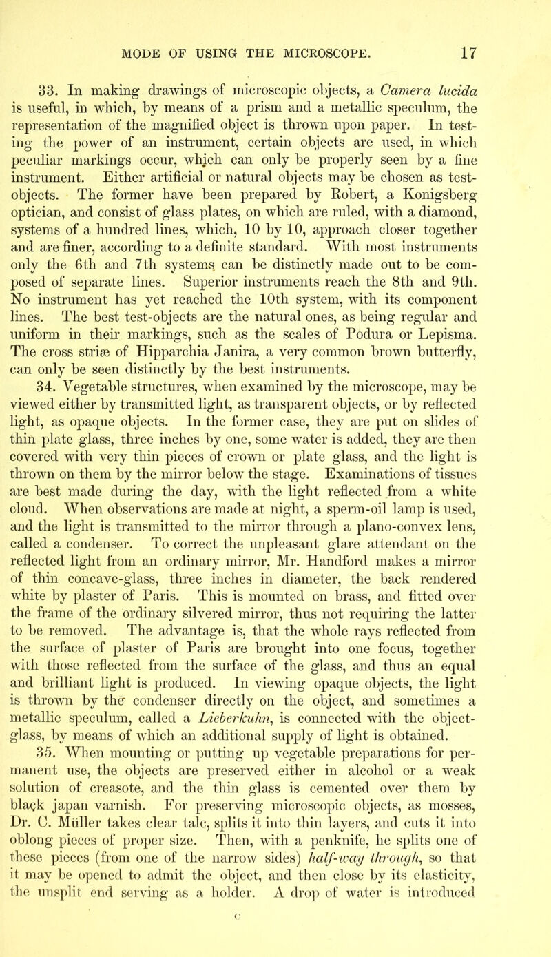 33. In making drawings of microscopic objects, a Camera lucida is useful, in which, by means of a prism and a metallic speculum, the representation of the magnified object is thrown upon paper. In test- ing the power of an instrument, certain objects are used, in which peculiar markings occur, which can only be properly seen by a fine instrument. Either artificial or natural objects may be chosen as test- objects. The former have been prepared by Robert, a Konigsberg optician, and consist of glass plates, on which are ruled, with a diamond, systems of a hundred lines, which, 10 by 10, approach closer together and are finer, according to a definite standard. With most instruments only the 6th and 7th systems can be distinctly made out to be com- posed of separate lines. Superior instruments reach the 8th and 9th. No instrument has yet reached the 10th system, with its component lines. The best test-objects are the natural ones, as being regular and uniform in their markings, such as the scales of Podura or Lepisma. The cross striae of Hipparchia Janira, a very common brown butterfly, can only be seen distinctly by the best instruments. 34. Vegetable structures, when examined by the microscope, may be viewed either by transmitted light, as transparent objects, or by reflected light, as opaque objects. In the former case, they are put on slides of thin plate glass, three inches by one, some water is added, they are then covered with very thin pieces of crown or plate glass, and the light is thrown on them by the mirror below the stage. Examinations of tissues are best made during the day, with the light reflected from a white cloud. When observations are made at night, a sperm-oil lamp is used, and the light is transmitted to the mirror through a plano-convex lens, called a condenser. To correct the unpleasant glare attendant on the reflected light from an ordinary mirror, Mr. Handford makes a mirror of thin concave-glass, three inches in diameter, the back rendered white by plaster of Paris. This is mounted on brass, and fitted over the frame of the ordinary silvered mirror, thus not requiring the latter to be removed. The advantage is, that the whole rays reflected from the surface of plaster of Paris are brought into one focus, together with those reflected from the surface of the glass, and thus an equal and brilliant light is produced. In viewing opaque objects, the light is thrown by the- condenser directly on the object, and sometimes a metallic speculum, called a Lieberkuhn, is connected with the object- glass, by means of which an additional supply of light is obtained. 35. When mounting or putting up vegetable preparations for per- manent use, the objects are preserved either in alcohol or a weak solution of creasote, and the thin glass is cemented over them by blagk japan varnish. For preserving microscopic objects, as mosses, Dr. C. Muller takes clear talc, splits it into thin layers, and cuts it into oblong pieces of proper size. Then, with a penknife, he splits one of these pieces (from one of the narrow sides) half-way through, so that it may be opened to admit the object, and then close by its elasticity, the unsplit end serving as a holder. A drop of water is introduced