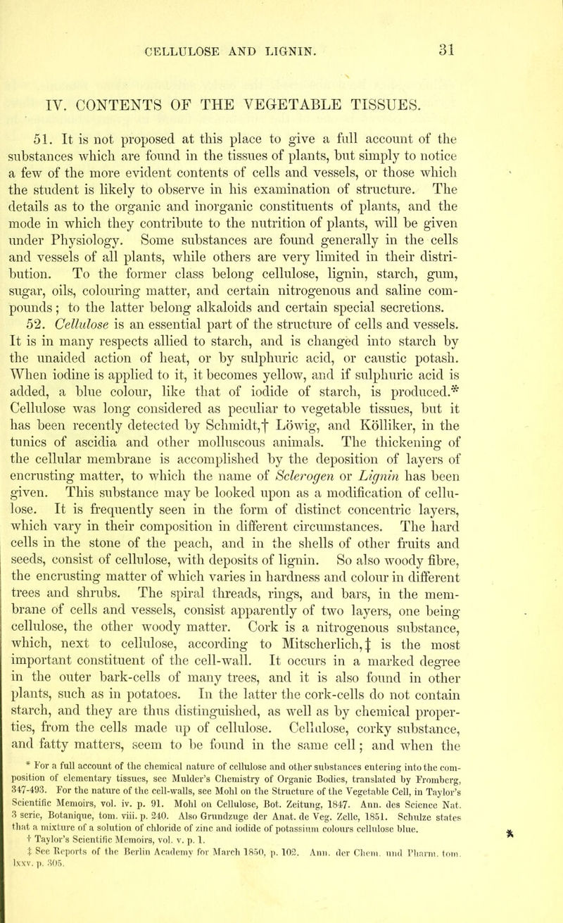 IV. CONTENTS OF THE VEGETABLE TISSUES. 51. It is not proposed at this place to give a full account of the substances which are found in the tissues of plants, but simply to notice a few of the more evident contents of cells and vessels, or those which the student is likely to observe in his examination of structure. The details as to the organic and inorganic constituents of plants, and the mode in which they contribute to the nutrition of plants, will be given under Physiology. Some substances are found generally in the cells and vessels of all plants, while others are very limited in their distri- bution. To the former class belong cellulose, lignin, starch, gum, sugar, oils, colouring matter, and certain nitrogenous and saline com- pounds ; to the latter belong alkaloids and certain special secretions. 52. Cellulose is an essential part of the structure of cells and vessels. It is in many respects allied to starch, and is changed into starch by the unaided action of heat, or by sulphuric acid, or caustic potash. When iodine is applied to it, it becomes yellow, and if sulphuric acid is added, a blue colour, like that of iodide of starch, is produced.* Cellulose was long considered as peculiar to vegetable tissues, but it has been recently detected by Schmidt,f Lowig, and Kolliker, in the tunics of ascidia and other molluscous animals. The thickening of the cellular membrane is accomplished by the deposition of layers of encrusting matter, to which the name of Sclerogen or Lignin has been given. This substance may be looked upon as a modification of cellu- lose. It is frequently seen in the form of distinct concentric layers, which vary in their composition in different circumstances. The hard cells in the stone of the peach, and in the shells of other fruits and seeds, consist of cellulose, with deposits of lignin. So also woody fibre, the encrusting matter of which varies in hardness and colour in different trees and shrubs. The spiral threads, rings, and bars, in the mem- brane of cells and vessels, consist apparently of two layers, one being cellulose, the other woody matter. Cork is a nitrogenous substance, which, next to cellulose, according to Mitscherlich, J is the most important constituent of the cell-wall. It occurs in a marked degree in the outer bark-cells of many trees, and it is also found in other plants, such as in potatoes. In the latter the cork-cells do not contain starch, and they are thus distinguished, as well as by chemical proper- ties, from the cells made up of cellulose. Cellulose, corky substance, and fatty matters, seem to be found in the same cell; and when the * For a full account of the chemical nature of cellulose and other substances entering into the com- position of elementary tissues, see Mulder’s Chemistry of Organic Bodies, translated by Fromherg, 347-493. For the nature of the cell-walls, see Mohl on the Structure of the Vegetable Cell, in Taylor’s Scientific Memoirs, vol. iv. p. 91. Mohl on Cellulose, Bot. Zeitung, 1847. Ann. des Science Nat. 3 serie, Botanique, tom. viii. p. 240. Also Grundzuge der Anat. de Veg. Zelle, 1851. Schulze states that a mixture of a solution of chloride of zinc and iodide of potassium colours cellulose blue. + Taylor’s Scientific Memoirs, vol. v. p. 1. t See Reports of the Berlin Academy for March 1850, p. 102. Ann. der Chern. und Pliarm. tom. lxxv. p. 305.