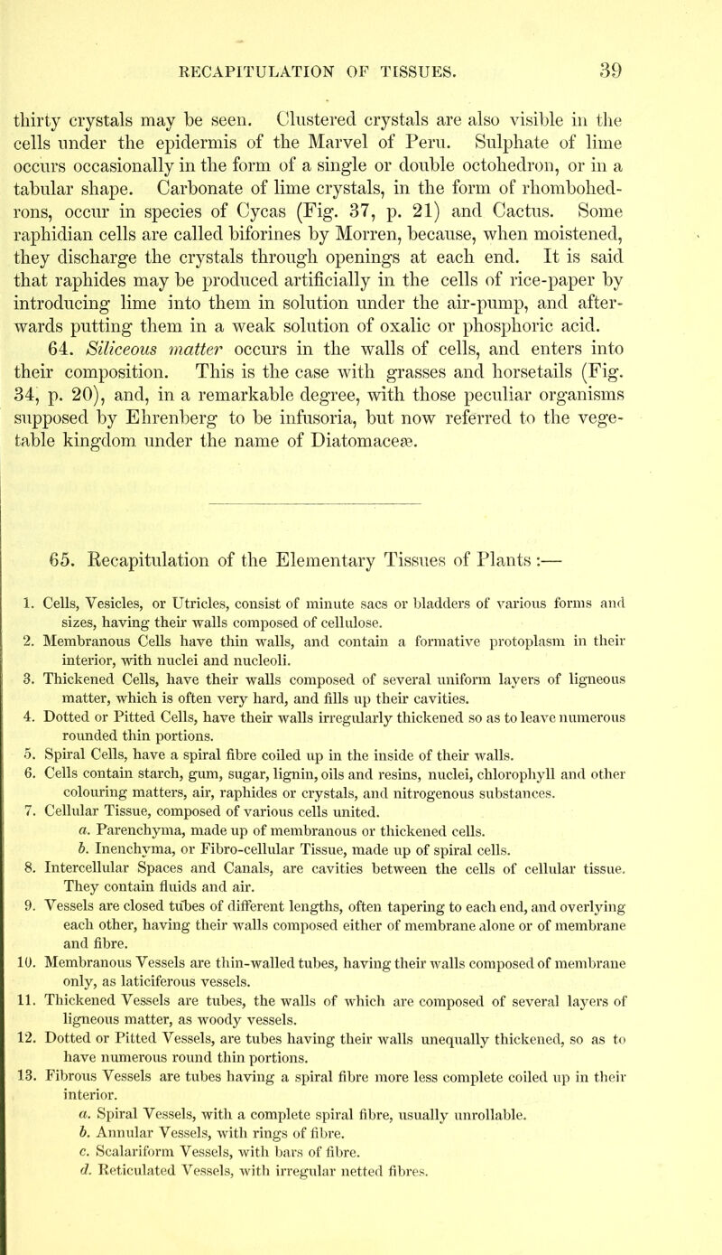 thirty crystals may be seen. Clustered crystals are also visible in the cells under the epidermis of the Marvel of Peru. Sulphate of lime occurs occasionally in the form of a single or double octohedron, or in a tabular shape. Carbonate of lime crystals, in the form of rhombohed- rons, occur in species of Cycas (Fig. 37, p. 21) and Cactus. Some raphidian cells are called biforines by Morren, because, when moistened, they discharge the crystals through openings at each end. It is said that raphides may be produced artificially in the cells of rice-paper by introducing lime into them in solution under the air-pump, and after- wards putting them in a weak solution of oxalic or phosphoric acid. 64. Siliceous matter occurs in the walls of cells, and enters into their composition. This is the case with grasses and horsetails (Fig. 34, p. 20), and, in a remarkable degree, with those peculiar organisms supposed by Ehrenberg to be infusoria, but now referred to the vege- table kingdom under the name of Diatomacese. 65. Recapitulation of the Elementary Tissues of Plants :— 1. Cells, Vesicles, or Utricles, consist of minute sacs or bladders of various forms and sizes, having their walls composed of cellulose. 2. Membranous Cells have thin walls, and contain a formative protoplasm in their interior, with nuclei and nucleoli. 3. Thickened Cells, have their walls composed of several uniform layers of ligneous matter, which is often very hard, and fills up their cavities. 4. Dotted or Pitted Cells, have their walls irregularly thickened so as to leave numerous rounded thin portions. 5. Spiral Cells, have a spiral fibre coiled up in the inside of their walls. 6. Cells contain starch, gum, sugar, lignin, oils and resins, nuclei, chlorophyll and other colouring matters, air, raphides or crystals, and nitrogenous substances. 7. Cellular Tissue, composed of various cells united. a. Parenchyma, made up of membranous or thickened cells. b. Inenchyma, or Fibro-cellular Tissue, made up of spiral cells. 8. Intercellular Spaces and Canals, are cavities between the cells of cellular tissue. They contain fluids and air. 9. Vessels are closed tubes of different lengths, often tapering to each end, and overlying each other, having their walls composed either of membrane alone or of membrane and fibre. 10. Membranous Vessels are thin-walled tubes, having their walls composed of membrane only, as laticiferous vessels. 11. Thickened Vessels are tubes, the walls of which are composed of several layers of ligneous matter, as woody vessels. 12. Dotted or Pitted Vessels, are tubes having their walls unequally thickened, so as to have numerous round thin portions. 13. Fibrous Vessels are tubes having a spiral fibre more less complete coiled up in their interior. a. Spiral Vessels, with a complete spiral fibre, usually unreliable. b. Annular Vessels, with rings of fibre. c. Scalariform Vessels, with bars of fibre. d. Reticulated Vessels, with irregular netted fibres.