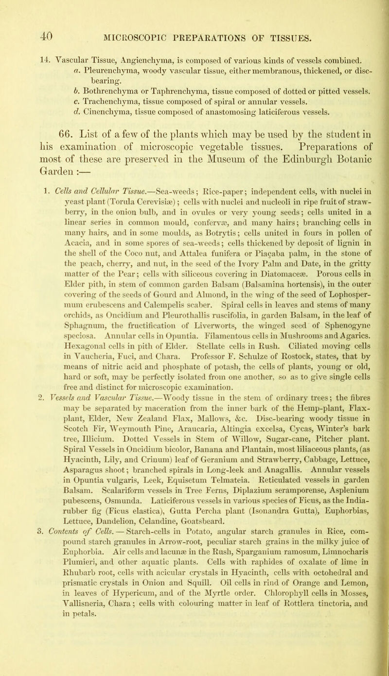14. Vascular Tissue, Angienchyma, is composed of various kinds of vessels combined. a. Pleurenchyma, woody vascular tissue, either membranous, thickened, or disc- bearing. b. Bothrenchyma or Taphrenchyma, tissue composed of dotted or pitted vessels. c. Trachenchyma, tissue composed of spiral or annular vessels. d. Cinenchyma, tissue composed of anastomosing laticiferous vessels. 66. List of a few of the plants which may he used by the student in his examination of microscopic vegetable tissues. Preparations of most of these are preserved in the Museum of the Edinburgh Botanic Garden :— 1. Cells and Cellular Tissue.—Sea-weeds; Rice-paper; independent cells, with nuclei in yeast plant (Torula Cerevisiae); cells with nuclei and nucleoli in ripe fruit of straw- berry, in the onion bulb, and in ovules or very young seeds; cells united in a linear series in common mould, conferva;, and many hairs; branching cells in many hairs, and in some moulds, as Botrytis; cells united in fours in pollen of Acacia, and in some spores of sea-weeds; cells thickened by deposit of lignin in the shell of the Coco nut, and Attalea funifera or Pia§aba palm, in the stone of the peach, cherry, and nut, in the seed of the Ivory Palm and Date, in the gritty matter of the Pear; cells with siliceous covering in Diatomacese. Porous cells in Elder pith, in stem of common garden Balsam (Balsamina hortensis), in the outer covering of the seeds of Gourd and Almond, in the wing of the seed of Lophosper- mum erubescens and Calempelis scaber. Spiral cells in leaves and stems of many orchids, as Oncidium and Pleurothallis ruscifolia, in garden Balsam, in the leaf of Sphagnum, the fructification of Liverworts, the winged seed of Sphenogyne speciosa. Annular cells in Opuntia. Filamentous cells in Mushrooms and Agarics. Hexagonal cells in pith of Elder. Stellate cells in Rush. Ciliated moving cells in Vaucheria, Fuci, and Cliara. Professor F. Schulze of Rostock, states, that by means of nitric acid and phosphate of potash, the cells of plants, young or old, hard or soft, may be perfectly isolated from one another, so as to give single cells free and distinct for microscopic examination. 2. Vessels and Vascular Tissue.—Woody tissue in the stem of ordinary trees; the fibres may be separated by maceration from the inner bark of the Hemp-plant, Flax- plant, Elder, New Zealand Flax, Mallows, &c. Disc-bearing woody tissue in Scotch Fir, Weymouth Pine, Araucaria, Altingia excelsa, Cycas, Winter’s bark tree, Illicium. Dotted Vessels in Stem of Willow, Sugar-cane, Pitcher plant. Spiral Vessels in Oncidium bicolor, Banana and Plantain, most liliaceous plants, (as Hyacinth, Lily, and Crinum) leaf of Geranium and Strawberry, Cabbage, Lettuce, Asparagus shoot; branched spirals in Long-leek and Anagallis. Annular vessels in Opuntia vulgaris, Leek, Equisetum Telmateia. Reticulated vessels in garden Balsam. Scalariform vessels in Tree Ferns, Diplazium seramporense, Asplenium pubescens, Osmunda. Laticiferous vessels in various species of Ficus, as the India- rubber fig (Ficus elastica), Gutta Percha plant (Isonandra Gutta), Euphorbias, Lettuce, Dandelion, Celandine, Goatsbeard. 3. Contents of Cells. — Starch-cells in Potato, angular starch granules in Rice, com- pound starch granules in Arrow-root, peculiar starch grains in the milky juice of Euphorbia. Air cells and lacunae in the Rush, Sparganium ramosum, Limnocharis Plumieri, and other aquatic plants. Cells with raphides of oxalate of lime in Rhubarb root, cells with acicular crystals in Hyacinth, cells with octohedral and prismatic crystals in Onion and Squill. Oil cells in rind of Orange and Lemon, in leaves of Hypericum, and of the Myrtle order. Chlorophyll cells in Mosses, Vallisneria, Chara; cells with colouring matter in leaf of Rottlera tinctoria, and in petals.
