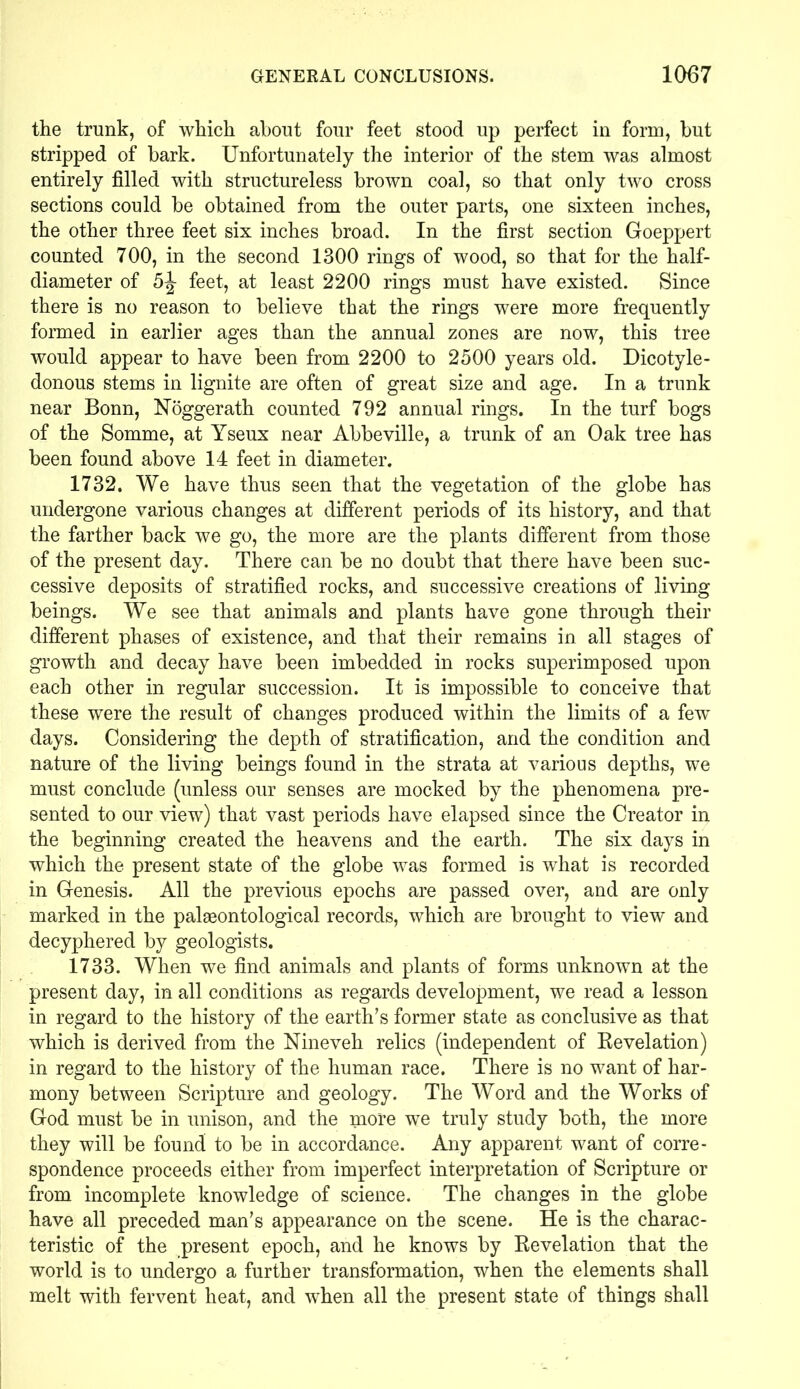 the trunk, of which about four feet stood up perfect in form, but stripped of bark. Unfortunately the interior of the stem was almost entirely filled with structureless brown coal, so that only two cross sections could be obtained from the outer parts, one sixteen inches, the other three feet six inches broad. In the first section Goeppert counted 700, in the second 1300 rings of wood, so that for the half- diameter of 5J feet, at least 2200 rings must have existed. Since there is no reason to believe that the rings were more frequently formed in earlier ages than the annual zones are now, this tree would appear to have been from 2200 to 2500 years old. Dicotyle- donous stems in lignite are often of great size and age. In a trunk near Bonn, Noggerath counted 792 annual rings. In the turf bogs of the Somme, at Yseux near Abbeville, a trunk of an Oak tree has been found above 14 feet in diameter. 1732. We have thus seen that the vegetation of the globe has undergone various changes at different periods of its history, and that the farther back we go, the more are the plants different from those of the present day. There can be no doubt that there have been suc- cessive deposits of stratified rocks, and successive creations of living beings. We see that animals and plants have gone through their different phases of existence, and that their remains in all stages of growth and decay have been imbedded in rocks superimposed upon each other in regular succession. It is impossible to conceive that these were the result of changes produced within the limits of a few days. Considering the depth of stratification, and the condition and nature of the living beings found in the strata at various depths, we must conclude (unless our senses are mocked by the phenomena pre- sented to our view) that vast periods have elapsed since the Creator in the beginning created the heavens and the earth. The six days in which the present state of the globe was formed is what is recorded in Genesis. All the previous epochs are passed over, and are only marked in the palaeontological records, which are brought to view and decyphered by geologists. 1733. When we find animals and plants of forms unknown at the present day, in all conditions as regards development, we read a lesson in regard to the history of the earth’s former state as conclusive as that which is derived from the Nineveh relics (independent of Revelation) in regard to the history of the human race. There is no want of har- mony between Scripture and geology. The Word and the Works of God must be in unison, and the more we truly study both, the more they will be found to be in accordance. Any apparent want of corre- spondence proceeds either from imperfect interpretation of Scripture or from incomplete knowledge of science. The changes in the globe have all preceded man’s appearance on the scene. He is the charac- teristic of the present epoch, and he knows by Revelation that the world is to undergo a further transformation, when the elements shall melt with fervent heat, and when all the present state of things shall
