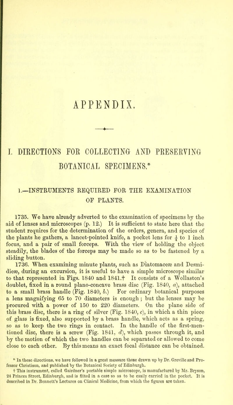 APPENDIX. 4 I. DIRECTIONS FOR COLLECTING- AND PRESERVING BOTANICAL SPECIMENS* 1.—INSTRUMENTS REQUIRED FOR THE EXAMINATION OF PLANTS. 1735. We have already adverted to the examination of specimens by the aid of lenses and microscopes (p. 12.) It is sufficient to state here that the student requires for the determination of the orders, genera, and species of the plants he gathers, a lancet-pointed knife, a pocket lens for £ to 1 inch focus, and a pair of small forceps. With the view of holding the object steadily, the blades of the forceps may be made so as to be fastened by a sliding button. 1736. When examining minute plants, such as Diatomacese and Desmi- dieae, during an excursion, it is useful to have a simple microscope similar to that represented in Figs. 1840 and 1841.+ It consists of a Wollaston’s doublet, fixed in a round plano-concave brass disc (Fig. 1840, a), attached to a small brass handle (Fig. 1840, b.) For ordinary botanical purposes a lens magnifying 65 to 70 diameters is enough; but the lenses may be procured with a power of 150 to 220 diameters. On the plane side of this brass disc, there is a ring of silver (Fig. 1840, c), in which a thin piece of glass is fixed, also supported by a brass handle, which acts as a spring, so as to keep the two rings in contact. In the handle of the first-men- tioned disc, there is a screw (Fig. 1841, d), which passes through it, and by the motion of which the two handles can be separated or allowed to come close to each other. By this means an exact focal distance can be obtained. * In these directions, we have followed in a great measure those drawn up by Dr. Greville and Pro- fessor Christison, and published by the Botanical Society of Edinburgh. t This instrument, called Gairdner’s portable simple microscope, is manufactured by Mr. Bryson, 24 Princes Street, Edinburgh, and is fitted in a case so as to be easily carried in the pocket. It is described in Dr. Bennett’s Lectures on Clinical Medicine, from which the figures are taken.