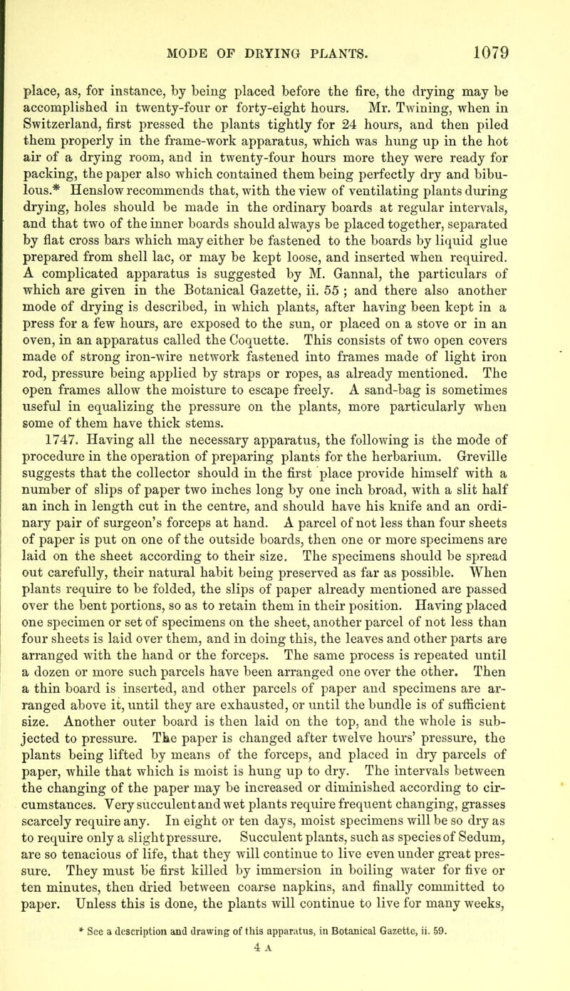 place, as, for instance, by being placed before the fire, the drying may be accomplished in twenty-four or forty-eight hours. Mr. Twining, when in Switzerland, first pressed the plants tightly for 24 hours, and then piled them properly in the frame-work apparatus, which was hung up in the hot air of a drying room, and in twenty-four hours more they were ready for packing, the paper also which contained them being perfectly dry and bibu- lous.* Henslow recommends that, with the view of ventilating plants during drying, holes should be made in the ordinary boards at regular intervals, and that two of the inner boards should always be placed together, separated by flat cross bars which may either be fastened to the boards by liquid glue prepared from shell lac, or may be kept loose, and inserted when required. A complicated apparatus is suggested by M. Gannal, the particulars of which are given in the Botanical Gazette, ii. 55 ; and there also another mode of drying is described, in which plants, after having been kept in a press for a few hours, are exposed to the sun, or placed on a stove or in an oven, in an apparatus called the Coquette. This consists of two open covers made of strong iron-wire network fastened into frames made of light iron rod, pressure being applied by straps or ropes, as already mentioned. The open frames allow the moisture to escape freely. A sand-bag is sometimes useful in equalizing the pressure on the plants, more particularly when some of them have thick stems. 1747. Having all the necessary apparatus, the following is the mode of procedure in the operation of preparing plants for the herbarium. Greville suggests that the collector should in the first place provide himself with a number of slips of paper two inches long by one inch broad, with a slit half an inch in length cut in the centre, and should have his knife and an ordi- nary pair of surgeon’s forceps at hand. A parcel of not less than four sheets of paper is put on one of the outside boards, then one or more specimens are laid on the sheet according to their size. The specimens should be spread out carefully, their natural habit being preserved as far as possible. When plants require to be folded, the slips of paper already mentioned are passed over the bent portions, so as to retain them in their position. Having placed one specimen or set of specimens on the sheet, another parcel of not less than four sheets is laid over them, and in doing this, the leaves and other parts are arranged with the hand or the forceps. The same process is repeated until a dozen or more such parcels have been arranged one over the other. Then a thin board is inserted, and other parcels of paper and specimens are ar- ranged above it, until they are exhausted, or until the bundle is of sufficient size. Another outer board is then laid on the top, and the whole is sub- jected to pressure. The paper is changed after twelve hours’ pressure, the plants being lifted by means of the forceps, and placed in dry parcels of paper, while that which is moist is hung up to dry. The intervals between the changing of the paper may be increased or diminished according to cir- cumstances. Yery succulent and wet plants require frequent changing, grasses scarcely require any. In eight or ten days, moist specimens will be so dry as to require only a slight pressure. Succulent plants, such as species of Sedum, are so tenacious of life, that they will continue to live even under great pres- sure. They must be first killed by immersion in boiling water for five or ten minutes, then dried between coarse napkins, and finally committed to paper. Unless this is done, the plants will continue to live for many weeks, * See a description and drawing of this apparatus, in Botanical Gazette, ii. 59. 4 A