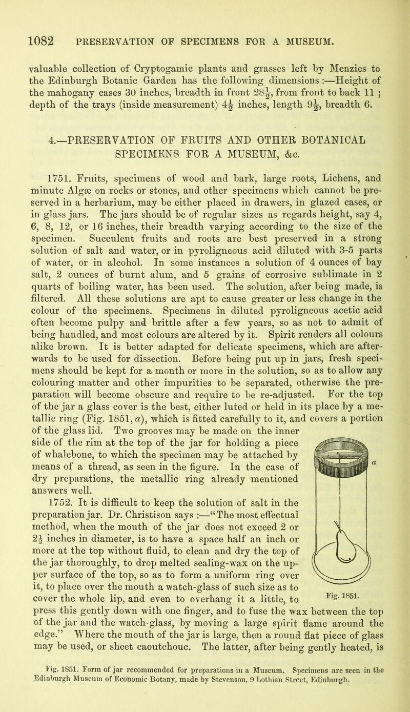 valuable collection of Cryptogamic plants and grasses left by Menzies to the Edinburgh Botanic Garden has the following dimensions :—Height of the mahogany cases 30 inches, breadth in front 28-^, from front to back 11 ; depth of the trays (inside measurement) 4jt inches, length 9^, breadth 6. 4.—PRESERVATION OF FRUITS AND OTHER BOTANICAL SPECIMENS FOR A MUSEUM, &c. 1751. Fruits, specimens of wood and bark, large roots, Lichens, and minute Algae on rocks or stones, and other specimens which cannot be pre- served in a herbarium, may be either placed in drawers, in glazed cases, or in glass jars. The jars should be of regular sizes as regards height, say 4, 6, 8, 12, or 16 inches, their breadth varying according to the size of the specimen. Succulent fruits and roots are best preserved in a strong solution of salt and water, or in pyroligneous acid diluted with 3-5 parts of water, or in alcohol. In some instances a solution of 4 ounces of bay salt, 2 ounces of burnt alum, and 5 grains of corrosive sublimate in 2 quarts of boiling water, has been used. The solution, after being made, is filtered. All these solutions are apt to cause greater or less change in the colour of the specimens. Specimens in diluted pyroligneous acetic acid often become pulpy and brittle after a few years, so as not to admit of being handled, and most colours are altered by it. Spirit renders all colours alike brown. It is better adapted for delicate specimens, which are after- wards to be used for dissection. Before being put up in jars, fresh speci- mens should be kept for a month or more in the solution, so as to allow any colouring matter and other impurities to be separated, otherwise the pre- paration will become obscure and require to be re-adjusted. For the top of the jar a glass cover is the best, either luted or held in its place by a me- tallic ring (Fig. 1851, a), which is fitted carefully to it, and covers a portion of the glass lid. Two grooves may be made on the inner side of the rim at the top of the jar for holding a piece of whalebone, to which the specimen may be attached by means of a thread, as seen in the figure. In the case of dry preparations, the metallic ring already mentioned answers well. 1752. It is difficult to keep the solution of salt in the preparation jar. Dr. Christison says :—“The most effectual method, when the mouth of the jar does not exceed 2 or 2J inches in diameter, is to have a space half an inch or more at the top without fluid, to clean and dry the top of the jar thoroughly, to drop melted sealing-wax on the up- per surface of the top, so as to form a uniform ring over it, to place over the mouth a watch-glass of such size as to cover the whole lip, and even to overhang it a little, to press this gently down with one finger, and to fuse the wax between the top of the jar and the watch-glass, by moving a large spirit flame around the edge.” Where the mouth of the jar is large, then a round flat piece of glass may be used, or sheet caoutchouc. The latter, after being gently heated, is Tig. 1851. Form of jar recommended for preparations in a Museum. Specimens are seen in the Edinburgh Museum of Economic Botany, made by Stevenson, 9 Lothian Street, Edinburgh.