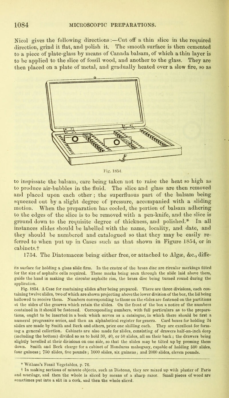 Nicol gives the following directions:—Cut off a thin slice in the required direction, grind it flat, and polish it. The smooth surface is then cemented to a piece of plate-glass by means of Canada balsam, of which a thin layer is to be applied to the slice of fossil wood, and another to the glass. They are then placed on a plate of metal, and gradually heated over a slow fire, so as to inspissate the balsam, care being taken not to raise the heat so high as to produce air-bubbles in the fluid. The slice and glass are then removed and placed upon each other ; the superfluous part of the balsam being squeezed out by a slight degree of pressure, accompanied with a sliding motion. When the preparation has cooled, the portion of balsam adhering to the edges of the slice is to be removed with a pen-knife, and the slice is ground down to the requisite degree of thickness, and polished.* In all instances slides should be labelled with the name, locality, and date, and they should be numbered and catalogued so that they may be easily re- ferred to when put up in Cases such as that shown in Figure 1854, or in cabinets.f 1754. The Diatomacese being either free, or attached to Algse, &c., diffe- rs surface for holding a glass slide firm. In the centre of the brass disc are circular markings fitted for the size of asphalte cells required. These marks being seen through the slide laid above them, guide the hand in making the circular asphalte rim, the brass disc being turned round during the application. Tig. 1854. A Case for containing slides after being prepared. There are three divisions, each con- taining twelve slides, two of which are shown projecting above the lower division of the box, the lid being hollowed to receive them. Numbers corresponding to those on the slides are fastened on the partitions at the sides of the grooves which retain the slides. On the front of the box a notice of the numbers contained in it should be fastened. Corresponding numbers, with full particulars as to the prepara- tions, ought to be inserted in a book which serves as a catalogue, in which there should be first a numeral progressive series, and then an alphabetical register for genera. Card boxes for holding 24 slides are made by Smith and Beck and others, price one shilling each. They are excellent for form- ing a general collection. Cabinets are also made for slides, consisting of drawers half-an-inch deep (including the bottom) divided so as to hold 30, 40, or 50 slides, all on their back; the drawers being slightly bevelled at their divisions on one side, so that the slides may be tilted up by pressing them down. Smith and Beck charge for a cabinet of Honduras mahogany, capable of holding 500 slides, four guineas ; 750 slides, five pounds ; 1000 slides, six guineas; and 2000 slides, eleven pounds. * Witham’s Tossil Vegetables, p. 76. f In making sections of minute objects, such as Diatoms, they are mixed up with plaster of Paris and mucilage, and then the whole is sliced by means of a sharp razor. Small pieces of wood are sometimes put into a slit in a cork, and then the whole sliced.