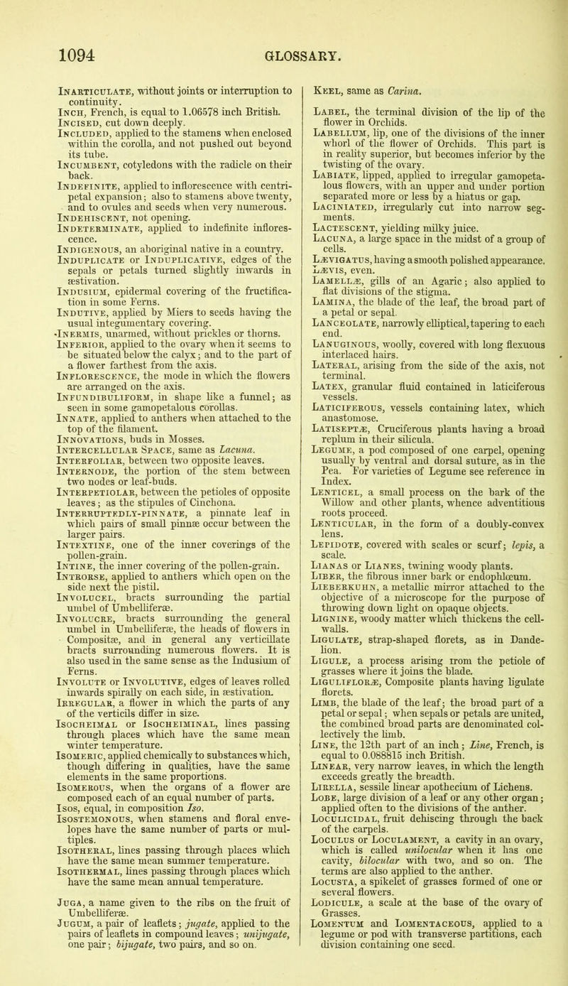 Inarticulate, without joints or interruption to continuity. Inch, French, is equal to 1.06578 inch British. Incised, cut down deeply. Included, applied to the stamens when enclosed within the corolla, and not pushed out beyond its tube. Incumbent, cotyledons with the radicle on their back. Indefinite, applied to inflorescence with centri- petal expansion; also to stamens above twenty, and to ovules and seeds when very numerous. Indehiscent, not opening. Indeterminate, applied to indefinite inflores- cence. Indigenous, an aboriginal native in a country. Induplicate or Induplicative, edges of the sepals or petals turned slightly inwards in aestivation. Indusium, epidermal covering of the fructifica- tion in some Ferns. Indutive, applied by Miers to seeds having the usual integumentary covering. -Inermis, unarmed, without prickles or thorns. Inferior, applied to the ovary when it seems to be situated below the calyx; and to the part of a flower farthest from the axis. Inflorescence, the mode in which the flowers are arranged on the axis. Infundibuliform, in shape like a funnel; as seen in some gamopetalous corollas. Innate, applied to anthers when attached to the top of the filament. Innovations, buds in Mosses. Intercellular Space, same as Lacuna. Interfoliar, between two opposite leaves. Internode, the portion of the stem between two nodes or leaf-buds. Interpetiolar, between the petioles of opposite leaves; as the stipules of Cinchona Interruptedly-pinnate, a pinnate leaf in which pairs of small pinnae occur between the larger pairs. Intextine, one of the inner coverings of the pollen-grain. Intine, the inner covering of the pollen-grain. Introrse, applied to anthers which open on the side next the pistil. Involucel, bracts surrounding the partial umbel of Umbelliferae. Involucre, bracts surrounding the general umbel in Umbelliferae, the heads of flowers in Compositae, and in general any verticillate bracts surrounding numerous flowers. It is also used in the same sense as the Indusium of Ferns. Involute or Involutive, edges of leaves rolled inwards spirally on each side, in aestivation. Irregular, a flower in which the parts of any of the verticils differ in size. Isocheimal or Isocheiminal, lines passing through places which have the same mean winter temperature. Isomeric, applied chemically to substances which, though differing in qualities, have the same elements in the same proportions. Isomerous, when the organs of a flower are composed each of an equal number of parts. Isos, equal, in composition Iso. Isostemonous, when stamens and floral enve- lopes have the same number of parts or mul- tiples. Isotheral, lines passing through places which have the same mean summer temperature. Isothermal, lines passing through places which have the same mean annual temperature. Juga, a name given to the ribs on the fruit of Umbelliferse. Jugum, a pair of leaflets; jugate, applied to the pairs of leaflets in compound leaves; unijugate, one pair; bijugate, two pairs, and so on. Keel, same as Carina. Label, the terminal division of the lip of the flower in Orchids. Labellum, lip, one of the divisions of the inner whorl of the flower of Orchids. This part is in reality superior, but becomes inferior by the twisting of the ovary. Labiate, lipped, applied to irregular gamopeta- lous flowers, with an upper and under portion separated more or less by a hiatus or gap. Laciniated, irregularly cut into narrow seg- ments. Lactescent, yielding milky juice. Lacuna, a large space in the midst of a group of cells. Uevigatu s, having a smooth polished appearance. Lewis, even. Lamelle:, gills of an Agaric; also applied to flat divisions of the stigma. Lamina, the blade of the leaf, the broad part of a petal or sepal. Lanceolate, narrowly elliptical, tapering to each end. Lanuginous, woolly, covered with long flexuous interlaced hairs. Lateral, arising from the side of the axis, not terminal. Latex, granular fluid contained in laticiferous vessels. Laticiferous, vessels containing latex, which anastomose. Latisepte;, Cruciferous plants having a broad replum in their silicula. Legume, a pod composed of one carpel, opening usually by ventral and dorsal suture, as in the Pea. For varieties of Legume see reference in Index. Lenticel, a small process on the bark of the Willow and other plants, whence adventitious roots proceed. Lenticular, in the form of a doubly-convex lens. Lepidote, covered with scales or scurf; lepis, a scale. Lianas or Lianes, twining woody plants. Liber, the fibrous inner bark or endophlceum. Lieberkuhn, a metallic mirror attached to the objective of a microscope for the purpose of throwing down light on opaque objects. Lignin e, woody matter which thickens the cell- walls. Ligulate, strap-shaped florets, as in Dande- lion. Ligule, a process arising rrom the petiole of grasses where it joins the blade. Liguliflore:, Composite plants having ligulate florets. Limb, the blade of the leaf; the broad part of a petal or sepal; when sepals or petals are united, the combined broad parts are denominated col- lectively the limb. Line, the 12th part of an inch; Line, French, is equal to 0.088815 inch British. Linear, very narrow leaves, in which the length exceeds greatly the breadth. Lirella, sessile linear apothecium of Lichens. Lobe, large division of a leaf or any other organ; applied often to the divisions of the anther. Loculicidal, fruit dehiscing through the back of the carpels. Loculus or Loculament, a cavity in an ovary, which is called unilocular when it has one cavity, bilocular with two, and so on. The terms are also applied to the anther. Locusta, a spikelet of grasses formed of one or several flowers. Lodicule, a scale at the base of the ovary of Grasses. Lomentum and Lomentaceous, applied to a legume or pod with transverse partitions, each division containing one seed.