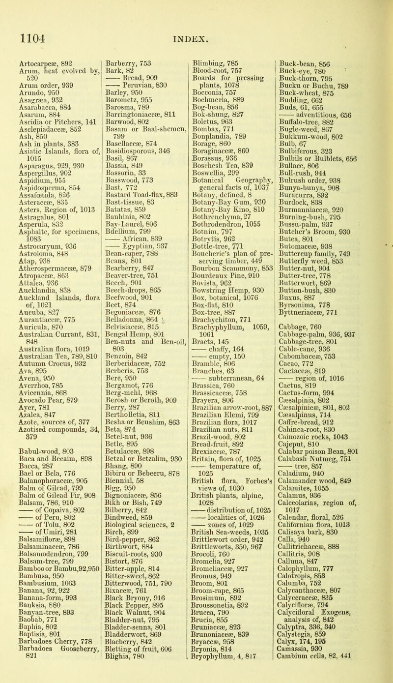 Artocarpese, 892 Arum, heat evolved by, 520 Arum order, 939 Arundo, 950 Asagraea, 932 Asarabacca, 884 Asarum, 884 Ascidia or Pitchers, 141 Asclepiadacese, 852 Ash, 850 Ash in plants, 383 Asiatic Islands, flora of, 1015 Asparagus, 929, 930 Aspergillus, 902 Aspidium, 955 Aspidosperma, 854 Assafcetida, 826 Asteraceae, 835 Asters, Region of, 1013 Astragalus, 801 Asperula, 832 Asphalte, for specimens, 1083 Astrocaryum, 936 Astroloma, 848 Atap, 938 Atlierospermaceae, 879 Atropaceae, 863 Attalea, 936 Aucklandia, 838 Auckland Islands, flora of, 1021 Aucuba, 827 Aurantiaceae, 775 Auricula, 870 Australian Currant, 831, 848 Australian flora, 1019 Australian Tea, 789,810 Autumn Crocus, 932 Ava, 895 Avena, 950 Averrhoa, 785 Avicennia, 868 Avocado Pear, 879 Ayer, 781 Azalea, 847 Azote, sources of, 377 Azotised compounds, 34, 379 Babul-wood, 803 Baca and Becaim, 898 Bacca, 287 Bael or Bela, 776 Balanophoraceae, 905 Balm of Gilead, 799 Balm of Gilead Fir, 908 Balsam, 786, 910 of Copaiva, 802 of Peru, 802 of Tolu, 802 ofUmiri, 281 Balsamiflorae, 898 Balsaminaceae, 786 Balsamodendron, 799 Balsam-tree, 799 Bamboo or Bambu,92,950 Bambusa, 950 Bambusium, 1063 Banana, 92,922 Banana-form, 993 Banksia, 880 Banyan-tree, 893 Baobab, 771 Baphia, 802 Baptisia, 801 Barbadoes Cherry, 778 Barbadoes Gooseberry, 821 Barberry, 753 Bark, 82 Bread, 909 Peruvian, 830 Barley, 950 Barometz, 955 Barosma, 789 Barringtoniaceae, 811 Barwood, 802 Basam or Baal-shemen, 799 Basellaceae, 874 Basidiosporous, 346 Basil, 867 Bassia, 849 Bassorin, 33 Basswood, 773 Bast, 772 Bastard Toad-flax, 883 Bast-tissue, 83 Batatas, 859 Bauhinia, 802 Bay-Laurel, 806 Bdellium, 799 African, 839 Egyptian, 937 Bean-caper, 788 Beans, 801 Bearberry, 847 Beaver-tree, 751 Beech, 901 Beech-drops, 865 Beefwood, 901 Beet, 874 Begoniaceae, 876 Belladonna, 864 Belvisiaceae, 815 Bengal Hemp, 801 Ben-nuts and Ben-oil, 803 Benzoin, 842 Berberidacese, 752 Berberis, 753 Bere, 950 Bergamot, 776 Berg-mehl, 968 Berosh or Berotli, 909 Berry, 287 Bertholletia, 811 Besha or Beushim, 863 Beta, 874 Betel-nut, 936 Betle, 895 Betulaceae, 898 Betzal or Betzalim, 930 Bhang, 890 Bibiru or Bebeeru, 878 Biennial, 58 Bigg, 950 Bignoniaceae, 856 Bikh or Bisli, 749 Bilberry, 842 Bindweed, 859 Biological sciences, 2 Birch, 899 Bird-pepper, 862 Birthwort, 884 Biscuit-roots, 930 Bistort, 876 Bitter-apple, 814 Bitter-sweet, 862 Bitterwood, 751, 790 Bixaceae, 761 Black Bryony, 916 Black Pepper, 895 Black Walnut, 904 Bladder-nut, 795 Bladder-senna, 801 Bladderwort, 869 Blaeberry, 842 Bletting of fruit, 606 Blighia, 780 Blimbing, 785 Blood-root, 757 Boards for pressing plants, 1078 Bocconia, 757 Boelimeria, 889 Bog-bean, 856 Bok-shung, 827 Boletus, 963 Bombax, 771 Bonplandia, 789 Borage, 860 Boraginacese, 860 Borassus, 936 Boschesli Tea, 889 Boswellia, 299 Botanical Geography, general facts of, 1037 Botany, defined, 8 Botany-Bay Gum, 930 Botany-Bay Kino, 810 Bothrencliyma, 27 Bothrodendron, 1055 Botnim, 797 Botrytis, 962 Bottle-tree, 771 Bouclxerie’s plan of pre- serving timber, 449 Bourbon Scammony, 853 Bourdeaux Pine, 910 Bovista, 962 Bowstring Hemp, 930 Box, botanical, 1076 Box-flat, 810 Box-tree, 887 Brachychiton, 771 Brachypliyllum, 1059, 1061 Bracts, 145 chaffy, 164 empty, 150 Bramble, 806 Branches, 63 subterranean, 64 Brassica, 760 Brassicacese, 758 Brayera, 806 Brazilian arrow-root, 887 Brazilian Elemi, 799 Brazilian flora, 1017 Brazilian nuts, 811 Brazil-wood, 802 Bread-fruit, 892 Brexiaceae, 787 Britain, flora of, 1025 temperature of, 1025 British flora, Forbes’s views of, 1030 British plants, alpine, 1028 distribution of, 1025 localities of, 1026 zones of, 1029 British Sea-weeds, 1035 Brittlewort order, 942 Brittleworts, 350, 967 Brocoli, 760 Bromelia, 927 Bromeliaceae, 927 Bromus, 949 Broom, 801 Broom-rape, 865 Brosimum, 892 Broussonetia, 892 Brucea, 790 Brucia, 855 Bruniaceae, 823 Brunoniaceae, 839 Bryaceae, 958 Bryonia, 814 Bryophyllum, 4, 817 I Buck-bean, 856 | Buck-eye, 780 ' Buck-thorn, 795 Bucku or Buchu, 789 Buck-wheat, 875 Budding, 662 Buds, 61, 655 adventitious, 656 Buffalo-tree, 882 Bugle-weed, 867 Bukkum-wood, 802 Bulb, 67 Bulbiferous, 323 Bulbils or Bulblets, 656 Bullace, 806 Bull-rush, 944 Bulrush order, 938 Bunya-bunya, 908 Buracurra, 892 Burdock, 838 Burmanniaceae, 920 Burning-bush, 795 Bussu-palm, 937 Butcher’s Broom, 930 Butea, 801 Butomaceae, 938 Buttercup family, 749 Butterfly weed, 853 Butter-nut, 904 Butter-tree, 778 Butterwort, 869 Button-bush, 830 Buxus, 887 Byrsonima, 778 Byttneriacese, 771 Cabbage, 760 Cabbage-palm, 936, 937 Cabbage-tree, 801 Cable-cane, 936 Cabombaceae, 753 Cacao, 772 Cactacese, 819 region of, 1016 Cactus, 819 Cactus-form, 994 Caesalpinia, 802 Cassalpinieae, 801, 802 Caesalpinus, 714 Caffre-bread, 912 Cahinca-root, 830 Cainozoic rocks, 1043 Cajeput, 810 Calabar poison Bean, 801 Calabash Nutmeg, 751 tree, 857 Caladium, 940 Calamander wood, 849 Calamites, 1055 Calamus, 936 Calceolarias, region of, 1017 Calendar, floral, 526 Californian flora, 1013 Calisaya bark, 830 Calla, 940 Callitrichacese, 888 Callitris, 908 Calluna, 847 Calophyllum, 777 Calotropis, 853 Calumba, 752 Calycanthacese, 807 Calyceracese, 835 Calyciflorae, 794 Calycifloral Exogens, analysis of, 842 Calyptra, 336, 340 Calystegia, 859 Calyx, 174, 195 Camassia, 930 Cambium cells, 82, 441