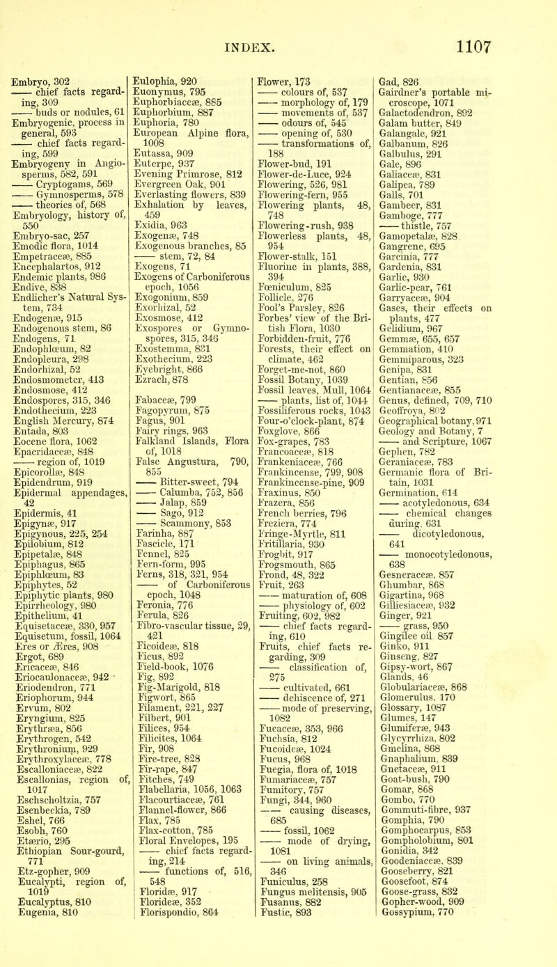 Embryo, 302 chief facts regard- ing, 309 ■ buds or nodules, 61 Embryogenic, process in general, 593 chief facts regard- ing, 599 Embryogeny in Angio- sperms, 582, 591 Cryptogams, 569 Gymnosperms, 578 theories of, 568 Embryology, history of, 550 Embryo-sac, 257 Emodic flora, 1014 Empetracese, 885 Encephalartos, 912 Endemic plants, 986 Endive, 838 Endlicher’s Natural Sys- tem, 734 Endogense, 915 Endogenous stem, 86 Endogens, 71 Endophlceum, 82 Endopleura, 298 Endorhizal, 52 Endosmometer, 413 Endosmose, 412 Endospores, 315, 346 Endothecium, 223 English Mercury, 874 Entada, 803 Eocene flora, 1062 Epacridaceae, 848 • region of, 1019 Epicorollse, 848 Epidendrum, 919 Epidermal appendages, 42 Epidermis, 41 Epigynse, 917 Epigynous, 225, 254 Epilobium, 812 Epipetalae, 848 Epiphagus, 865 Epiphlceum, 83 Epiphytes, 52 Epiphytic plants, 980 Epirrheology, 980 Epithelium, 41 Equisetaceae, 330, 957 Equisetum, fossil, 1064 Eres or Aires, 908 Ergot, 689 Ericaceae, 846 Eriocaulonaceae, 942 • Eriodendron, 771 Eriophorum, 944 Ervum, 802 Eryngium, 825 Erythraea, 856 Erythrogen, 542 Erythronium, 929 Erythroxylaceae, 778 Escalloniaceae, 822 Escallonias, region of, 1017 Eschscholtzia, 757 Esenbeckia, 789 Eshel, 766 Esobh, 760 Etaerio, 295 Ethiopian Sour-gourd, 771 Etz-gopher, 909 Eucalypti, region of, 1019 Eucalyptus, 810 Eugenia, 810 Eulophia, 920 Euonymus, 795 Euphorbiaceae, 885 Euphorbium, 887 Euphoria, 780 European Alpine flora, 1008 Eutassa, 909 Euterpe, 937 Evening Primrose, 812 Evergreen Oak, 901 Everlasting flowers, 839 Exhalation by leaves, 459 Exidia, 963 Exogenae, 748 Exogenous branches, 85 stem, 72, 84 Exogens, 71 Exogens of Carboniferous epoch, 1056 Exogonium, 859 Exorhizal, 52 Exosmose, 412 Exospores or Gymno- spores, 315, 346 Exostemma, 831 Exotkecium, 223 Eyebright, 866 Ezrach, 878 Fabaceae, 799 Fagopyrum, 875 Fagus, 901 Fairy rings, 963 Falkland Islands, Flora of, 1018 False Angustura, 790, 855 Bitter-sweet, 794 Calumba, 752, 856 Jalap, 859 Sago, 912 Scammony, 853 Farinha, 887 Fascicle, 171 Fennel, 825 Fern-form, 995 Ferns, 318, 321, 954 of Carboniferous epoch, 1048 Feronia, 776 Ferula, 826 Fibro-vascular tissue, 29, 421 Ficoideae, 818 Ficus, 892 Field-book, 1076 Fig, 892 Fig-Marigold, 818 Figwort, 865 Filament, 221, 227 Filbert, 901 Filices, 954 Filicites, 1064 Fir, 908 Fire-tree, 828 Fir-rape, 847 Fitches, 749 Flabellaria, 1056, 1063 Flacourtiaceae, 761 Flannel-flower, 866 Flax, 785 Flax-cotton, 785 Floral Envelopes, 195 chief facts regard- ing, 214 functions of, 516, 548 Floridae, 917 Florideae, 352 Florispondio, 864 Flower, 173 colours of, 537 morphology of, 179 movements of, 537 odours of, 545 opening of, 530 transformations of, 188 Flower-bud, 191 Flower-de-Luce, 924 Flowering, 526, 981 Flowering-fern, 955 Flowering plants, 48, 748 Flowering-rush, 938 Flowerless plants, 48, 954 Flower-stalk, 151 Fluorine in plants, 388, 394 Foeniculum, 825 Follicle, 276 Fool’s Parsley, 826 Forbes’ view of the Bri- tish Flora, 1030 Forbidden-fruit, 776 Forests, their effect on climate, 462 Forget-me-not, 860 Fossil Botany, 1039 Fossil leaves, Mull, 1064 plants, list of, 1044 Fossiliferous rocks, 1043 Four-o’clock-plant, 874 Foxglove, 866 Fox-grapes, 783 Francoaceae, 818 Frankeniaceae, 766 Frankincense, 799, 908 Frankincense-pine, 909 Fraxinus, 850 Frazera, 856 French berries, 796 Freziera, 774 Fringe-Myrtle, 811 Fritillaria, 930 Frogbit, 917 Frogsmouth, 865 Frond, 48, 322 Fruit, 263 maturation of, 608 physiology of, 602 Fruiting, 602, 982 chief facts regard- ing, 610 Fruits, chief facts re- garding, 309 classification of, 275 cultivated, 661 dehiscence of, 271 mode of preserving, 1082 Fucaceae, 353, 966 Fuchsia, 812 Fucoideae, 1024 Fucus, 968 Fuegia, flora of, 1018 Fumariaceae, 757 Fumitory, 757 Fungi, 344, 960 causing diseases, 685 fossil, 1062 mode of drying, 1081 on living animals, 346 Funiculus, 258 Fungus melitensis, 905 Fusanus, 882 Fustic, 893 Gad, 826 Gairdner’s portable mi- croscope, 1071 Galactodendron, 892 Galam butter, 849 Galangale, 921 Galbanum, 826 Galbulus, 291 Gale, 896 Galiaceae, 831 Galipea, 789 Galls, 701 Gambeer, 831 Gamboge, 777 thistle, 757 Gamopetalae, 828. Gangrene, 695 Garcinia, 777 Gardenia, 831 Garlic, 930 Garlic-pear, 761 Garryaceae, 904 Gases, their effects on plants, 477 Gelidium, 967 Gemmae, 655, 657 Gemmation, 410 Gemmiparous, 323 Genipa, 831 Gentian, 856 Gentianaceae, 855 Genus, defined, 709, 710 Geoffroya, 802 Geographical botany, 971 Geology and Botany, 7 and Scripture, 1067 Gephen, 782 Geraniaceae, 783 Germanic flora of Bri- tain, 1031 Germination, 614 acotyledonous, 634 chemical changes during, 631 dicotvledonou3, 641 monocotvledonous, 638 Gesneraceae, 857 Ghumbar, 868 Gigartina, 968 Gifiiesiaceae, 932 Ginger, 921 grass, 950 Gingilee oil 857 Ginko, 911 Ginseng, 827 Gipsy-wort, 867 Glands, 46 Globulariaceae, 868 Glomerulus. 170 Glossary, 1087 Glumes, 147 Glumiferae, 943 Glycyrrhiza, 802 Gmelina, 868 Gnaphalium, 839 Gnetaceae, 911 Goat-bush, 790 Gomar, 868 Gombo, 770 Gommuti-fibre, 937 Gomphia, 790 Gomphocarpus, 853 Gompholobium, 801 Gonidia, 342 Goodeniaceae, 839 Gooseberry, 821 Goosefoot, 874 Goose-grass, 832 Gopher-wood, 909 Gossypium, 770