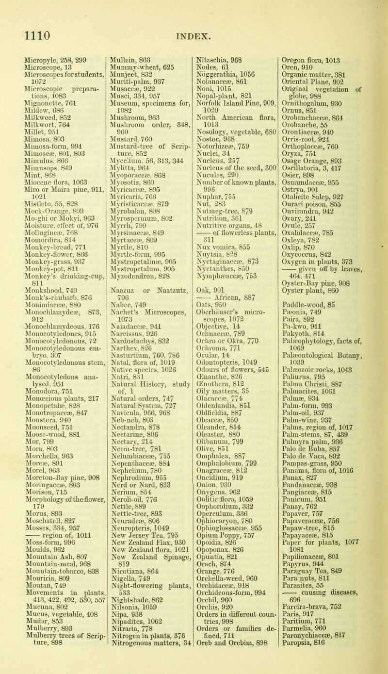 Micropyle, 258, 299 Microscope, 13 Microscopes for student s, 1072 Microscopic prepara- tions, 1083 Mignonette, 761 Mildew, 686 Milkweed, 852 Milkwort, 764 Millet, 951 Mimosa, 803 Mimosa-form, 994 Mimose*, 801, 803 Mimulus, 866 Mimusops, 849 Mint, 868 Miocene flora, 1063 Miro or Maira pine, 911, 1021 Mistleto, 55, 828 Mock-Orange, 809 Mo-ghi or Mokyi, 963 Moisture, effect of, 976 Molluginese, 768 Momordica, 814 Monkey-bread, 771 Monkey-flower, 866 Monkey-grass, 937 Monkey-pot, 811 Monkey’s drinking-cup, 811 Monkshood, 749 Monk’s-rliubarb, 876 Monimiacese, 8S0 Monocldamyde*, 873, 912 Monochlamydeous, 176 Monocotyle'dones, 915 Monocotyledonous, 72 Monocotyledonous em- bryo, 307 Monocotyledonous stem, 86 Monocotyledons ana- lysed, 951 Monodora, 751 Monoecious plants, 217 Monopetal*, 828 Monotropace*, 847 Monstera, 940 Moonseed, 751 Moose-wood, 881 Mor, 799 Mora, 803 Morchella, 963 More*, 891 Morel, 963 Moreton-Bay pine, 908 Moringace*, 803 Morison, 715 Morphology of the flower, 179 Morus, 893 Moschatell, 827 Mosses, 334, 957 region of, 1011 Moss-form, 996 Moulds, 962 Mountain Ash, 807 Mountain-meal, 968 Mountain-tobacco, 838 Mouriria, 809 Moutan, 749 Movements in plants, 413, 422, 492, 530, 557 Mucuna, 802 Mucus, vegetable, 408 Mudar, 853 Mulberry, 893 Mulberry trees of Scrip- ture, 898 Mullein, 866 Mummy-wheat, 625 Munjeet, 832 Muriti-palm, 937 Musace*, 922 Musci, 334, 957 Museum, specimens for, 1082 Mushroom, 963 Mushroom order, 348, 960 Mustard, 760 Mustard-tree of Scrip- ture, 852 Mycelium, 56, 313, 344 Mylitta, 964 Myoporace*, 868 Myosotis, 860 Myricace*, 895 Mvricaria, 766 Myristicace* 879 Myrobalan, 808 Myrospermum, 802 Myrrh, 799 Myrsinaceae, 849 Myrtace*, 809 Myrtle, 810 Myrtle-form, 995 Mvstropetalinae, 905 Mystropetalum, 905 Myzodendron, 828 Naazuz or Naatzutz, 796 Nabee, 749 Nachet’s Microscopes, 1073 Naiadace*, 941 Narcissus, 926 Nardostachys, 832 Narthex, 826 Nasturtium, 760, 786 Natal, flora of, 1019 Native species, 1026 Natri, 831 Natural History, study of, 1 Natural orders, 747 Natural System, 727 Navicula, 966, 968 Neb-neb, 803 Nectandra, 878 Nectarine, 806 Nectary, 214 Neem-tree, 781 Nelumbiace*, 755 Nepenthace*, 884 Nephelium, 780 Neplirodium, 955 Nerd or Nard, 833 Nerium, 854 Neroh-oil, 776 Nettle, 889 Nettle-tree, 893 Neuradeae, 806 Neuropteris, 1049 New Jersey Tea, 795 New Zealand Flax, 930 New Zealand flora, 1021 New Zealand Spinage, 819 Nicotiana, 864 Nigella, 749 Night-flowering plants, 533 Nightshade, 862 Nilsonia, 1059 Nipa, 938 Nipadites, 1062 Nitraria, 778 Nitrogen in plants, 376 Nitrogenous matters, 34 Nitzschia, 968 Nodes, 61 Noggerathia, 1056 Nolanace*, 861 Noni, 1015 Nopal-plant, 821 Norfolk Island Pine, 909, 1020 North American flora, 1013 Nosology, vegetable, 680 Nostoc, *968 Notorhize*, 759 Nuclei, 34 Nucleus, 257 Nucleus of the seed, 300 Nucules, 290 Number of known plants, 996 Nuphar, 755 Nut, 283 Nutmeg-tree, 879 Nutrition, 361 Nutritive organs, 48 of flowerless plants, 311 Nux vomica, 855 Nuytsia, 828 Nyctaginace*, 873 Nyctanthes, 850 Nymphseaceae, 753 Oak, 901 African, 887 Oats, 950 Oberliauser’s micro- scopes, 1072 Objective, 14 Ochnace*, 789 Ochro or Okra, 770 Ochroma, 771 Ocular, 14 Odontopteris, 1049 Odours of flowers, 545 (Enanthe, 826 (Enotliera, 812 Oily matters, 35 Olacace*, 774 Oldenlandia, 851 Oldfieldia, 887 Oleaceae, 850 Oleander, 854 Oleaster, 880 Olibanum, 799 OUve, 851 Omphalea, 887 Ompbalobium, 799 Onagraceae, 812 Oncidium, 919 Onion, 930 Onygena, 962 Oolitic flora, 1059 Ooplioridium, 332 Operculum, 336 Ophiocaryon, 780 Opliioglossaceae, 955 Opium Poppy, 757 Opoidia, 826 Opoponax, 826 Opuntia, 821 Orach, 874 Orange, 776 Orcliella-weed, 960 Orcliidaceae, 918 Orchideous-form, 994 Orchil, 960 Orchis, 920 Orders in different coun- tries, 998 Orders or families de- fined, 711 Oreb and Orebim, 898 Oregon flora, 1013 Oren, 910 Organic matter, 381 Oriental Plane, 902 Original vegetation of globe, 988 Ornithogalum, 930 Ornus, 851 Orobanchaceae, 864 Orobanche, 55 Orontiaceae, 940 Orris-root, 924 Orthoploceae, 760 Oryza, 751 Osage Orange, 893 Oscillatoria, 3, 417 Osier, 898 Osmundaceae, 955 Ostrya, 901 Otalieite Salep, 927 Ourari poison, 855 Ouvirandra, 942 Ovary, 241 Ovule, 257 Oxalidace*, 785 Oxley a, 782 Oxlip, 870 Oxycoccus, 842 Oxygen in plants, 373 given off by leaves, 464, 471 Oyster-Bay pine, 908 Oyster plant, 860 Paddle-wood, 85 Paeonia, 749 Paira, 892 Pa-kwo, 911 Pakyoth, 814 Palaeophytology, facts of, 1069 Palaeontological Botany, 1039 Palaeozoic rocks, 1043 Paliurus, 795 Palma Christi, 887 Palmacites, 1061 Palmae, 934 Palm-form, 993 Palm-oil, 937 Palm-wine, 937 Palms, region of, 1017 Palm-stems, 87, 439 Palmyra palm, 936 Palo de Buba, 857 Palo de Yaca, 892 Pampas-grass, 950 Panama, flora of, 1016 Panax, 827 Pandanace*, 938 Pangiacese, 815 Panicum, 951 Pansy, 762 Papaver, 757 Papaverace*, 756 Papaw-tree, 815 Papayace*, 815 Paper for plants, 1077 1081 Papilionace*, 801 Papyrus, 944 Paraguay Tea, 849 Para nuts, 811 Parasites, 55 causing diseases, 696 Pareira-brava, 752 Paris, 917 Paritium, 771 Parmelia, 960 Paronychiaceae, 817 Paropsia, 816