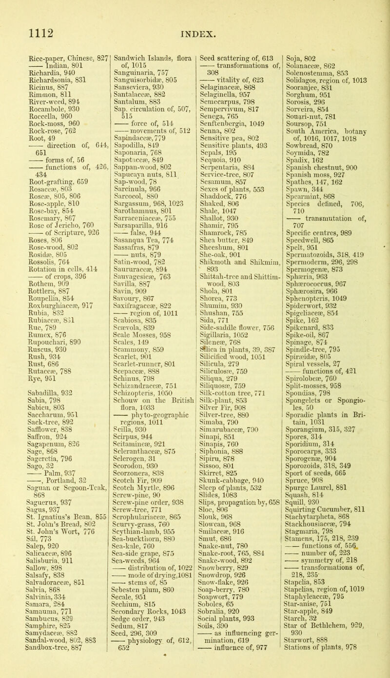 Rice-paper, Chinese, 827 Indian, 801 Richardia, 940 Richardsonia, 831 Ricinus, 887 Rimmon, 811 River-weed, 894 Rocambole, 930 Roccella, 960 Rock-moss, 960 Rock-rose, 762 Root, 49 direction of, 644, 651 forms of, 56 functions of, 426, 434 Root-grafting, 659 Rosaceae, 803 Roseae, 805, 806 Rose-apple, 810 Rose-hay, 854 Rosemary, 867 Rose of Jericho, 760 of Scripture, 926 Roses, 806 Rose-wood, 802 Rosidae, 805 Rossolis, 764 Rotation in cells, 414 — of crops, 396 Rothem, 909 Rottlera, 887 Roupellia, 854 Roxburgliiaceae, 917 Ruhia, 832 Rubiacese, 831 Rue, 789 Rumex, 876 Rupouchari, 890 Ruscus, 930 Rush, 934 Rust, 686 Rutaceae, 788 Rye, 951 Sabadilla, 932 Sabia, 798 Sabicu, 803 Saccharum, 951 Sack-tree, 892 Safflower, 838 Saffron, 924 Sagapenum, 826 Sage, 868 Sageretia, 796 Sago, 32 Palm, 937 , Portland, 32 Saguan or Segoon-Teak, 868 Saguerus, 937 Sagus, 937 St. Ignatius’s Bean, 855 St. John’s Bread, 802 St. John’s Wort, 776 Sal, 773 Salep, 920 Salicaceae, 896 Salisburia, 911 Sallow, 898 Salsafy, 838 Salvadoraceae, 851 Salvia, 868 Salvinia, 334 Samara, 284 Samauma, 771 Sambucus, 829 Samphire, 825 Samydaceae, 882 Sandal-wood, 802, 883 Sandbox-tree, 887 Sandwich Islands, flora of, 1015 Sanguinaria, 757 Sanguisorbidse, 805 Sanseviera, 930 Santalaceae, 882 Santalum, 883 Sap, circulation of, 507, 515 force of, 514 movements of, 512 Sapindacese, 779 Sapodilla, 849 Saponaria, 768 Sapotaceae, 849 Sappan-wood, 802 Sapucaya nuts, 811 Sap-wood, 78 Sarcinula, 966 Sarcocol, 880 Sargassum, 968, 1023 Sarothamnus, 801 Sarraceniaceae, 755 Sarsaparilla, 916 false, 944 Sasanqua Tea, 774 Sassafras, 879 nuts, 879 Satin-wood, 782 Saururacese, 894 Sauvagesieae, 763 Savilla, 887 Savin, 909 Savoury, 867 Saxifragaceae, 822 region of, 1011 Scabiosa, 835 Scaevola, 839 Scale Mosses, 958 Scales, 149 Scammony, 859 Scarlet, 901 Scarlet-runner, 801 Scepaceae, 888 Schinus, 798 Scliizandracese, 751 Schizopteris, 1050 Schouw on the British flora, 1033 phyto-geographic regions, 1011 S cilia, 930 Scirpus, 944 Scitaminese, 921 Scleranthaceae, 875 Sclerogen, 31 Scorodon, 930 Scorzonera, 838 Scotch Fir, 909 Scotch Myrtle, 896 Screw-pine, 90 Screw-pine order, 938 Screw-tree, 771 Scropliulariaceae, 865 Scurvy-grass, 760 Scythian-lamb, 955 Sea-buckthorn, 880 Sea-kale, 760 Sea-side grape, 875 Sea-weeds, 964 distribution of, 1022 mode of drying,1081 stems of, 85 Sebesten plum, 860 Secale, 951 Sechium, 815 Secondary Rocks, 1043 Sedge order, 943 Sedum, 817 Seed, 296, 309 physiologv of, 612, 652 Seed scattering of, 613 transformations of, 308 vitality of, 623 Selaginaceae, 868 Selaginella, 957 Semecarpus, 798 Sempervivum, 817 Senega, 765 Senftenbergia, 1049 Senna, 802 Sensitive pea, 802 Sensitive plants, 493 Sepals, 195 Sequoia, 910 Serpentaria, 884 Service-tree, 807 Sesamum, 857 Sexes of plants, 553 Shaddock, 776 Shaked, 806 Shale, 1047 Shallot, 930 Shamil’, 795 Shamrock, 785 Shea butter, 849 Sheeshum, 801 She-oak, 901 Shikmoth and Shikmim, 893 Shittah-tree and Shittim- wood, 803 Shola, 801 Shorea, 773 Shurnim, 930 Shushan, 755 Sida, 771 Side-saddle flower, 756 Sigillaria, 1052 Silenese, 768 Silica in plants, 39, 387 Silicified wood, 1051 Silicula, 279 Siliculospe, 759 Siliqua, 279 Siliquosce, 759 Silk-cotton tree, 771 Silk-plant, 853 Silver Fir, 908 Silver-tree, 880 Simaba, 790 Simarubaceee, 790 Sinapi, 851 Sinapis, 760 Siphonia, 888 Sipiru, 878 Sissoo, 801 Skirret, 825 Skunk-cabbage, 940 Sleep of plants, 532 Slides, 1083 Slips, propagation by. 658 Sloe, 806 Slouk, 968 Slowcan, 968 Smilaceae, 916 Smut, 686 Snake-nut, 780 Snake-root, 765, 884 Snake-wood, 892 Snowberry, 829 Snowdrop, 926 Snow-flake, 926 Soap-berry, 780 Soap wort, 779 Soboles, 65 Sobralia, 920 Social plants, 993 Soils, 390 as influencing ger- mination, 619 influence of, 977 Soja, 802 Solanaceae, 862 Solenostemma, 853 Solidagos, region of, 1013 Sooranjee, 831 Sorghum, 951 Sorosis, 296 Sorveira, 854 Souari-nut, 781 Soursop, 751 South America, botany of, 1016, 1017, 1018 Sowbread, 870 Soymida, 782 Spadix, 162 Spanish chestnut, 900 Spanish moss, 927 Spathes, 147, 162 Spawn, 344 Spearmint, 868 Species defined, 706, 710 transmutation of, 707 Specific centres, 989 Speedwell, 865 Spelt, 951 Spermatozoids, 318, 419 Spermoderm, 296, 298 Spermogenfe, 873 Sphseria, 963 Sphaerococcus, 967 Sphaerosira, 966 Sphenopteris, 1049 Spiderwort, 932 Spigeliacese, 854 Spike, 162 Spikenard, 833 Spike-oil, 867 Spinage, 874 Spindle-tree, 795 Spiraeidae, 805 Spiral vessels, 27 functions of, 421 Spirolobeae, 760 Split-mosses, 958 Spondias, 798 Spongelets or Spongio- les, 50 Sporadic plants in Bri- tain, 1031 Sporangium, 315, 327 Spores, 314 Sporidium, 314 Sporocarps, 333 Sporogenae, 904 Sporozoids, 318, 349 Sport of seeds, 665 Spruce, 908 Spurge Laurel, 881 Squash, 814 Squill, 930 Squirting Cucumber, 811 Stacliytarpheta, 868 Stackhousiaceae, 794 Stagmaria, 798 Stamens, 175, 218, 239 functions of, 556. number of, 223 symmetry of, 218 transformations of, 218, 235- Stapelia, 853 Stapelias, region of, 1019 Staphyleaceae, 795 Star-anise, 751 Star-apple, 849 Starch, 32 Star of Bethlehem, 929, 930 Starwort, 888 Stations of plants, 978