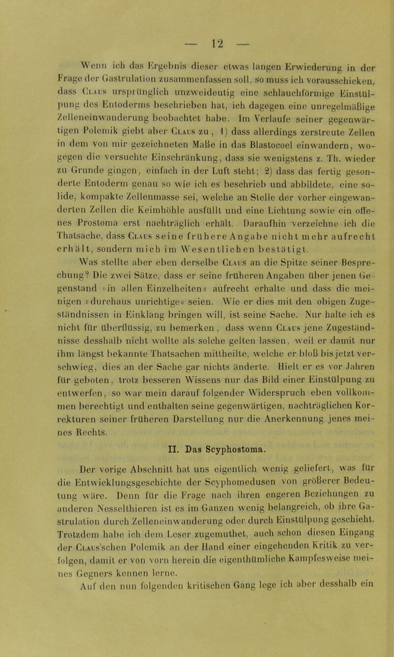 Wenn ich das Ergebnis dieser etwas langen Erwiederung in der Frage der Gaslrulalion zusainmenfassen soll, so muss ich vorausschicken, dass Claus urspt ünglieh unzweideutig eine sehlauchrürniige Einstül- })ung des Entoderms beschrieben hat, ich dagegen eine unregelmäßige Zelleneinwanderung beobachtet habe. Im Verlaufe seiner gegenwäi- tigen Polemik giebt aber Claus zu , 1) dass allerdings zerstreute Zellen in dem von mir gezeichneten Maße in das Blastocoel einwandern, wo- gegen die versuchte Einschränkung, dass sie wenigstens z. Th. wieder zu Grunde gingen, einfach in der Luft steht; 2) dass das fertig geson- derte Entoderm genau so wie ich es beschrieb und abbildete, eine so- lide, kompakte Zellenmasse sei, welche an Stelle der vorher eingewan- derten Zellen die Keimhöhle ausfülll und eine Lichtung sowie ein oll'e- nes Prostoma erst nachträglich erhalt. Daraufhin verzeichne ich die Thatsache, dass Claus seine frühere Angabe nicht mehr aufrecht erhält, sondern mich im Wesentlichen bestätigt. Was stellte aber eben derselbe Claus an die Spitze seiner Bespre- chung? Die zwei Sätze, dass er seine früheren Angaben über jenen Ge • genstand «in allen Einzelheiten« aufrecht erhalte und dass die mei- nigen »durchaus unrichtige« seien. Wie er dies mit den obigen Zuge- ständnissen in Einklang bringen will, ist seine Sache. Nur halte ich es nicht für überflüssig, zu bemerken , dass wenn Claus jene Zugeständ- nisse desshalb nicht wollte als solche gelten lassen, weil er damit nur ihm längst bekannte Thatsachen mittheilte, welche er bloß bis jetzt ver- schwieg, dies an der Sache gar nichts änderte. Hielt er es vor Jahren für geboten, trotz besseren Wissens nur das Bild einer Einstülpung zu entwerfen, so war mein darauf folgender Widerspruch eben vollkom- men berechtigt und enthalten seine gegenwärtigen, nachträglichen Kor- rekturen seiner früheren Darstellung nur die Anerkennung jenes mei- nes Rechts. II. Das Scyphostoma. Der vorige Abschnitt hat uns eigentlich wenig geliefert, was für die Entwicklungsgeschichte der Scyphomedusen von größerer Bedeu- tung wäre. Denn für die Frage nach ihren engeren Beziehungen zu anderen Nesselthieren ist es im Ganzen wenig belangreich, ob ihre Ga- strulation durch Zelleneinwanderung oder durch Einstülpung geschieht. Trotzdem habe ich dem Leser zugemuthet, auch schon diesen Eingang der CuAUs’schen Polemik an der Hand einer eingehenden Kritik zu ver- folgen, damit er von vorn herein die eigenthümliche Kam])fesweise mei- nes Gegners kennen lerne. Auf den nun folgenden kritischen Gang lege ich aber desshalb ein