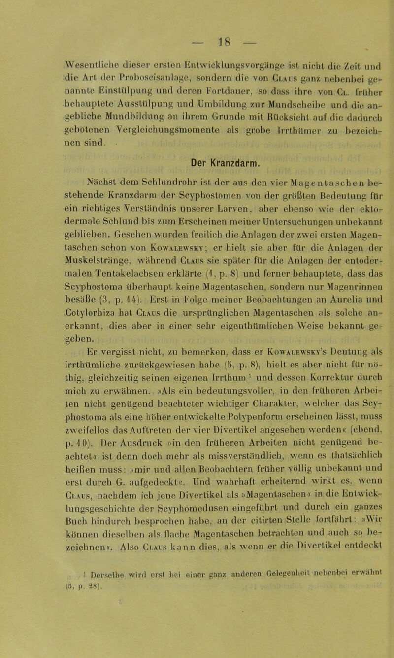 Wesentliche dieser ersten l'hUwicklungsvorgilnge ist nicht die Zeit und die Art der Prohoscisiiidiige, sondern die von Ci,ai:s f^anz nehenl>ei ge- nannte Einstülpung und deren Fortdauer, so dass ihre von Cl. früher behauptete Ausstülpung und Umbildung zur Mundscheibe und die an- gebliche Mundbildung an ihrem Grunde mit Rücksicht auf die dadurch gebotenen Vergleichungsmoinente als grobe Irrthümer zu bezeich- nen sind. Der Kranzdarm. Nächst dem Schlundrohr ist der aus den vier Magentaschen be- stehende Kranzdarm der Scyphostomen von der größten Bedeutung für ein richtiges Verständnis unserer Larven, aber ebenso wie der ekto- dermale Schlund bis zum Erscheinen meiner Untersuchungen unbekannt geblieben. Gesehen wurden freilich die Anlagen der zwei ersten Magen- taschen schon von Kowalewsky; erhielt sie aber für die Anlagen der Muskelstränge, während Claus sie später für die Anlagen der entoder- malen Tentakelachsen erklärte (1, p. 8) und ferner behauptete, dass das Scyphostoma überhaupt keine Magentaschen, sondern nur Magenrinnen besäße (3, p. 14). Erst in Folge meiner Beobachtungen an Aurelia und Cotylorhiza hat Claus die ursprünglichen Magentaschen als solche an- erkannt, dies aber in einer sehr eigenthümlichen Weise bekannt ge- geben. Er vergisst nicht, zu bemerken, dass er Kowaleavsky’s Deutung als irrthümliche zurückgewiesen habe (5, p. 8), hielt es aber nicht für nö- thig, gleichzeitig seinen eigenen Irrthum ^ und dessen Korrektur durch mich zu erwähnen. »Als ein bedeutungsvoller, in den früheren Arbei- ten nicht genügend beachteter wichtiger Charakter, welcher das Scy- phostoma als eine höher entwickelte Polypenform erscheinen lässt, muss zweifellos das Auftreten der vier Divertikel angesehen werden« (ebend. p. 1 0). Der Ausdruck »in den früheren Arbeiten nicht genügend be- achtet« ist denn doch mehr als missverständlich, wenn es thatsächlich heißen muss: »mir und allen Beobachtern früher völlig unbekannt und erst durch G. aufgedeckt«. Und wahrhaft erheiternd wirkt es, wenn Claus, nachdem ich jene Divertikel als »Magentaschen« in die Entwick- lungsgeschichte der Scyphomedusen eingefUhrt und durch ein ganzes Buch hindurch besprochen habe, an der citirten Stelle lortfährt; »Wir können dieselben als Hache Magentaschen betrachten und auch so be- zeichnen«. Also Claus kann dies, als wenn er die Divertikel entdeckt t Pcr.sclbe wird erst bei einer ganz anderen Gelegenlicit nebenbei erwähnt (Ö, p. 28).