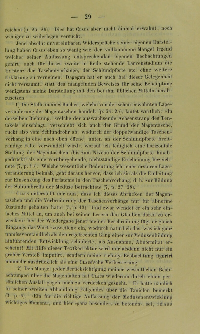 reichen (p. 25. 26). Dies hat Clais aber nicht einmal erwähnt, noch weniger zu widerlegen versucht. .lene absolut unvereinbaren Widersprüche seiner eigenen Darstel- lung haben Gl.aiis eben so wenig wie der vollkommene Mangel irgend welcher seiner Auffassung entsprechenden eigenen Beobachtungen eenirt, auch für dieses zweite in Rede stehende Larvenstadium die Existenz der Taschenvorhänge, der Schlundpforte etc. ohne weitere Erklärung zu verneinen. Dagegen hat er auch bei dieser Gelegenheit nicht versäumt, statt des mangelnden Beweises für seine Behauptung wenigstens meine Darstellung mit den bei ihm üblichen Mitteln herab- zusetzen. 1) Die Stelle meines Buches, welche von der schon erwähnten Lage- veränderung der Magentaschen handelt (p. 24.25), lautet wörtlich: »In derselben Richtung, welche der auswachsende Achsenstrang des Ten- takels einschlägt, verschiebt sich auch der Grund der Magentasche, rückt also vom Schlundrohr ab, wodurch der doppelwandige Taschen- vorhang in eine nach oben offene, unten an der Schlundpforte breit- randige Falte verwandelt wirdif, worauf ich lediglich eine horizontale Stellung der Magentaschen (bis zum Niveau der Schlundpforte hinab- gedrückt) als eine vorübergehende, nichtständige Erscheinung bezeich- nete (7, p. 13). Welche wesentliche Bedeutung ich jener ersteren Lage- veränderung beimaß, geht daraus hervor, dass ich sie als die Einleitung zur Einsenkung des Peristoms in den Taschenvorhang, d. h. zur Bildung der Subumbrella der Meduse betrachtete (7, p. 27, 28). Claus unterstellt mir nun, dass ich dieses Abrücken der Magen- taschen und die Verbreiterung der Taschen verhänge nur für abnorme Zustände gehalten hätte (5, p. 13). Und zwar wendet er ein sehr ein- faches Mittel an, um auch bei seinen Lesern den Glauben daran zu er- wecken : bei der Wiedergabe jener meiner Beschreibung fügt er gleich Eingangs das Wort »zuweilen« ein, wodurch natürlich das, was ich ganz unmissverständlich als den regelrechten Gang einer zur Medusenbildung hinführenden Entwicklung schilderte, als Ausnahme, Abnormität er- scheint! Mit Hilfe dieser Textkorrektur wird mir alsdann nicht nur ein grober Verstoß imputirt, sondern meine richtige Beobachtung figurirt nunmehr ausdrücklich als eine CLAiis’sche Verbesseruns. KJ 2) Den .Mangel jeder Berücksichtigung meiner wesentlichen Beob- achtungen tlbei die Magenfalten hat Glaus wiederum durch einen per- sönlichen Ausfall gegen mich zu verdecken gesucht. Er hatte nämlich in seiner zweiten Abhandlung Folgendes über die Täniolen bemerkt (3, p. 6). vEin für die richtige Auffassung der Medusenentwicklung wichtiges Moment«, und hier »ganz besonders zu betonen«, sei, »dass