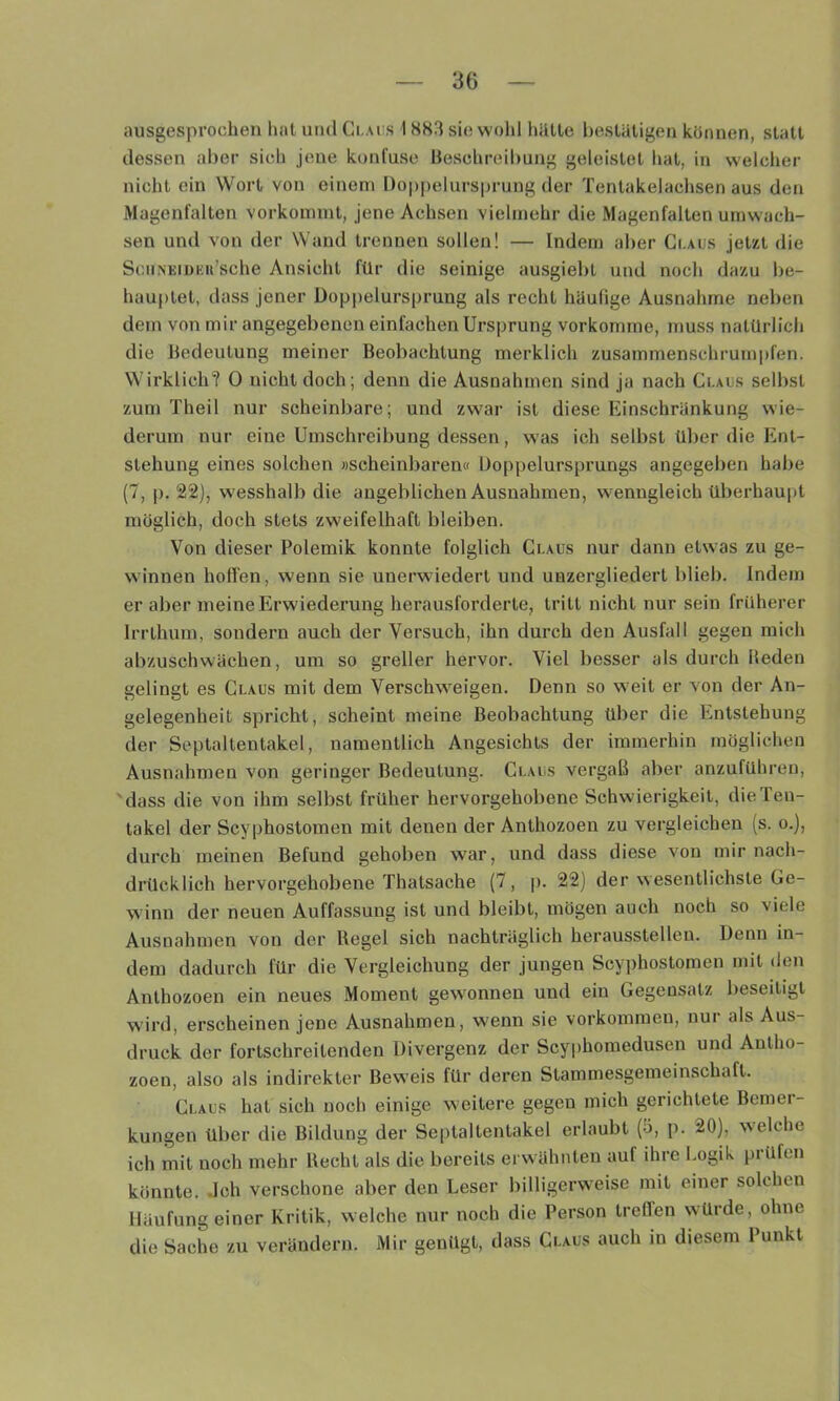 ausgesprochen hat und Ci.acs 18S3 sie wolil liülte hesUitigen können, statt dessen aber sich jene konfuse Beschreibung geleistet hat, in welcher nicht ein Wort von einem Doppelursprung der Tentakelachsen aus den Magenfalten vorkoinint, jene Achsen vielmehr die Magenfalten umwach- sen und von der Wand trennen sollen! — Indem aber Ci.aus jetzt die SciiiVEiDEii’sche Ansicht für die seinige ausgiebt und noch dazu be- hau|)tet, dass jener Doppelursprung als recht häufige Ausnahme neben dem von mir angegebenen einfachen Ursprung vorkomjne, muss natürlich die Bedeutung meiner Beobachtung merklich zusammenschrumpfen. Wirklich? 0 nicht doch; denn die Ausnahmen sind ja nach Ci-aos selbst zum Theil nur scheinbare; und zwar ist diese Einschränkung wie- derum nur eine Umschreibung dessen, was ich selbst über die Ent- stehung eines solchen »scheinbaren« Doppelursprungs angegeben habe (7, p. 22), wesshalb die angeblichen Ausnahmen, wenngleich überhau|)t möglich, doch stets zweifelhaft bleiben. Von dieser Polemik konnte folglich Ct.AUs nur dann etwas zu ge- winnen hoffen, wenn sie unerwiedert und unzergliedert blieb. Indem er aber meine Erwiederung herausforderte, tritt nicht nur sein früherer Irrthum, sondern auch der Versuch, ihn durch den Ausfall gegen mich abzuschwächen, um so greller hervor. Viel besser als durch Beden gelingt es Claus mit dem Verschw'eigen. Denn so w eit er von der An- gelegenheit spricht, scheint meine Beobachtung über die Entstehung der Septaltentakel, namentlich Angesichts der immerhin möglichen Ausnahmen von geringer Bedeutung. Claus vergaß aber anzufübren, 'dass die von ihm selbst früher hervoi-gehobene Schwierigkeit, die Ten- takel der Scyphostomen mit denen der Anthozoen zu vergleichen (s. o.), durch meinen Befund gehoben war, und dass diese von mir nach- drücklich hervorgehobene Thatsache (7, |). 22) der wesentlichste Ge- winn der neuen Auffassung ist und bleibt, mögen auch noch so viele Ausnahmen von der Regel sich nachträglich herausstellen. Denn in- dem dadurch für die Vergleichung der jungen Scyphostomen mit den Anthozoen ein neues Moment gew^onnen und ein Gegensatz beseitigt w'ird, erscheinen jene Ausnahmen, wenn sie Vorkommen, nur als Aus- druck der fortschreitenden Divergenz der Scy|)homedusen und Antho- zoen, also als indirekter Beweis für deren Slammesgemeinschaft. Claus hat sich noch einige weitere gegen mich gerichtete Bemer- kungen über die Bildung der Se|)taltentakel erlaubt (5, p. 20), welche ich mit noch mehr Recht als die bereits erwähnten auf ihre Logik prüfen könnte. Jch verschone aber den Leser billigerw'eise mit einer solchen Häufung einer Kritik, welche nur noch die Person treffen würde, ohne die Sache zu verändern. Mir genügt, dass Claus auch in diesem Punkt