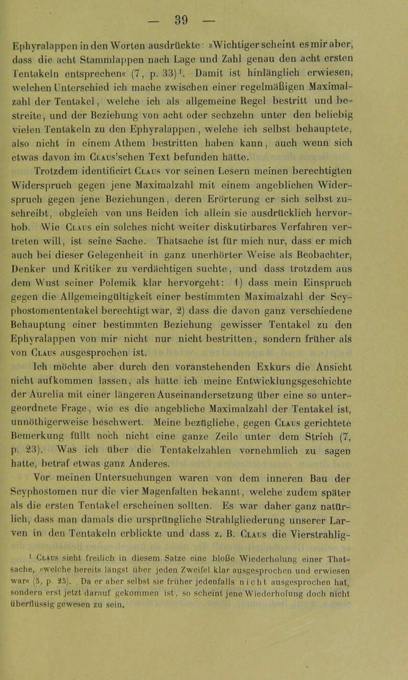 Ephyralappen in den Worten ausdrückte: »Wichtigerscheint es mir aber, dass die acht Stanunlappen nach Lage und Zahl genau den acht ersten Tentakeln entsprechen« (7, p. 33) L Damit ist hinlänglich erwiesen, welchen Unterschied ich mache zwischen einer regelmäßigen Maximal- zahl der Tentakel, welche ich als allgemeine Regel bestritt und be- streite, und der Beziehung von acht oder sechzehn unter den beliebig vielen Tentakeln zu den Ephyralappen, welche ich selbst behauptete, also nicht in einem Athem bestritten haben kann, auch wenn sich etwas davon im Cr.AUs’schen Text befunden hätte. Trotzdem identificirt Claus vor seinen Lesern meinen berechtigten Widerspruch gegen jene Maximalzahl mit einem angeblichen Wider- spruch gegen jene Beziehungen, deren Erörterung er sich selbst zu- schreibt, obgleich von uns Beiden ich allein sie ausdrücklich hervor- hob. Wie Claus ein solches nicht weiter diskutirbares Verfahren ver- treten will, ist seine Sache. Thatsache ist für mich nur, dass er mich auch bei dieser Gelegenheit in ganz unerhörter Weise als Beobachter, Denker und Kritiker zu verdächtigen suchte, und dass trotzdem aus dem Wust seiner Polemik klar hervorgeht: 1) dass mein Einspruch gegen die Allgemeingültigkeit einer bestimmten Maximalzahl der Scy- phostomententakel berechtigt war, 2) dass die davon ganz verschiedene Behauptung einer bestimmten Beziehung gewisser Tentakel zu den Ephyralappen von mir nicht nur nicht bestritten, sondern früher als von Claus ausgesprochen ist. Ich möchte aber durch den voranstehenden Exkurs die Ansicht nicht auf kommen lassen, als hätte ich meine Entwicklungsgeschichte der Aurelia mit einer längeren Auseinandersetzung Über eine so unter- geordnete Frage, wie es die angebliche Maximalzahl der Tentakel ist, unnöthigerweise besclnvert. Meine bezügliche, gegen Claus gerichtete Bemerkung füllt noch nicht eine ganze Zeile unter dem Strich (7, p. 23). Was ich über die Tentakelzahlen vornehmlich zu sagen hatte, betraf etwas ganz Anderes. Vor meinen Untersuchungen waren von dem inneren Bau der Scyphostomen nur die vier Magenfalten bekannt, welche zudem später als die ersten Tentakel erscheinen sollten. Es war daher ganz natür- lich, dass man damals die ursprüngliche Strahlgliederung unserer Lar- ven in den Tentakeln erblickte und dass z. B. Claus die Vierstrahlig- 1 Claus sieht freilich in diesem Satze eine bloße Wiederholung einer That- sache, »welche bereits längst über jeden Zweifel klar ausgesprochen und erwiesen war« (5, p. 25). Da er aber selbst sie früher jedenfalls nicht ausgesprochen hat, sondern erst jetzt darauf gekommen ist, so scheint jene Wiederholung doch nicht überflüssig gewesen zu sein.