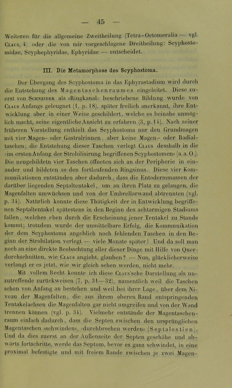 Weiteren l'ilr die allgemeine Zweitheilung (Tetra-Octomeralia vgl. Claus, 4] oder die von nur vorgeschlagene Dreitheilung: Scyphosto- inidae, Scyphephyridae, Ephyridae — entscheidet. III. Die Metamorphose des Scyphostoma. Der Übergang des Scyphostoma in das Ephyrastadium wird durch die Entstehung des M agen ta s ch en raum es eingeleitet. Diese zu- erst von SciiNEiDEii als »Ringkanal« beschriebene Bildung vsurde von Claus Anfangs geleugnet (1, p. 18), später freilich anerkannt, ihre Ent- wicklung aber in einer Weise geschildert, w'elche es beinahe unmög- lich macht, seine eigentliche Ansicht zu erfahren (3, p. 1 4). Nach seiner früheren Vorstellung enthielt das Scyphostoma nur den Grundmagen mit vier Magen- oder Gastralrinnen, aber keine Magen- oder Radial- taschen; die Entstehung dieser Taschen verlegt Claus desshalb in die ) im erstenAnfang der Strobilisirung begriffenen Scyphostomen« (a.a. 0.). Die neugebildetn vier Taschen öffneten sich an der Peripherie in ein- ander und bildeten so den fortlaufenden Ringsinus. Diese vier Kom- munikationen entständen aber dadurch, dass die Entodermmassen der darüber liegenden Septaltentakel, um an ihren Platz zu gelangen, die Magenfalten umw'üchsen und von der Umbrellarw^and abtrennten (vgl. p. 34). Natürlich konnte diese Thätigkeit der in Entwicklung begriffe- nen Septaltentakel spätestens in den Beginn des achtarmigen Stadiums fallen, w’elches eben durch die Erscheinung jener Tentakel zu Stande kommt; trotzdem w'urde der unmittelbare Erfolg, die Kommunikation der dem Scyphostoma angeblich noch fehlenden Taschen in den Be- ginn der Strobilation verlegt — viele Monate später! Und da soll man noch an eine direkte Beobachtung aller dieser Dinge mit Hilfe von Quer- durchschnitten, wie Claus angiebt, glauben? — Nun, glücklicherw'eise verlangt er es jetzt, wie wir gleich sehen w^erden, nicht mehr. Mit vollem Hecht konnte ich diese CuAus’sche Darstellung als un- zutreffende zurückweisen (7, p. 31—32), namentlich weil die Taschen schon von Anfang an bestehen und weil bei ihrer Lage, über dem Ni- veau der Magenfalten, die aus ihrem oberen Rand entspringenden Tentakelachsen die Magenfalten gar nicht umgreifen und von der Wand trennen können (vgl. p. 34). Vielmehr entstände der Magentaschen- raum einfach dadurch, dass die Septen zwischen den ursprünglichen Magentaschen »schwinden«, »durchbrochen werden« (Septalos tien). Und da dies zuerst an der Außenseite der Septen geschähe und ab- wärts fortschritte, werde das Septum, bevor es ganz schw indet, in eine proximal befestigte und mit freiem Rande zw'ischen je zwei Magen-