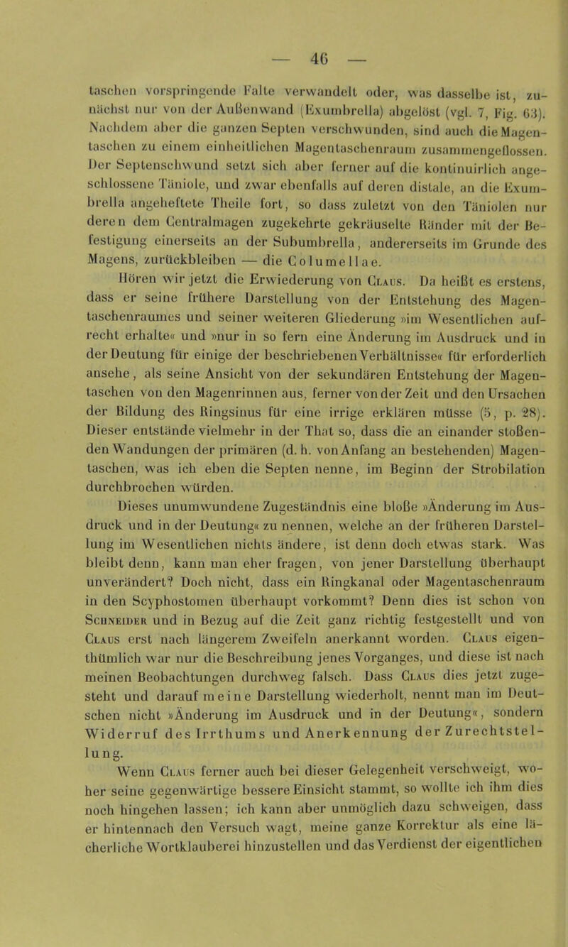 4G Inschon vorspringcmie Falte verwandelt oder, was dasselbe ist, zu- nächst nur von der AuBenwand ' Exund)rella) abgelüst (vgl. 7, Fig. 03). Nachdem aber die ganzen Septen verschwunden, sind auch die Magen- taschen zu einem einheitlichen Magentaschenraum zusanjmengeflossen. Der Septenschwund setzt sich aber ferner auf die kontinuirlich ange- schlossene Täniole, und zwar ebenfalls auf deren distale, an die Exum- biella angeheftete 1 heile lort, so dass zuletzt von den Täniolen nur deren dem Centralmageu zugekehrte gekräuselte Bänder mit der Be- testigung einerseits an der Subuinbrella, andererseits im Grunde des Magens, Zurückbleiben — die Columellae. Hören wir jetzt die Erwiederung von Claus. Da heißt es erstens, dass er seine frühere Darstellung von der Entstehung des Magen- taschenraumes und seiner weiteren Gliederung »im Wesentlichen auf- recht erhalte« und »nur in so fern eine Änderung im Ausdruck und in der Deutung für einige der beschriebenen Verhältnisse« für erforderlich ansehe, als seine Ansicht von der sekundären Entstehung der Magen- taschen von den Magenrinnen aus, ferner von der Zeit und den Ursachen der Bildung des Ringsinus für eine irrige erklären müsse (5, p. 28). Dieser entstände vielmehr in der That so, dass die an einander stoßen- den Wandungen der primären (d. h. von Anfang au bestehenden) Magen- taschen, was ich eben die Septen nenne, im Beginn der Strobilation durchbrochen würden. Dieses unumwundene Zugeständnis eine bloße »Änderung im Aus- druck und in der Deutung« zu nennen, welche an der früheren Darstel- lung im Wesentlichen nichts ändere, ist denn doch etwas stark. Was bleibt denn, kann man eher fragen, von jener Darstellung überhaupt unverändert? Doch nicht, dass ein Ringkanal oder Magentaschenraum in den Scyphostomen überhaupt vorkommt? Denn dies ist schon von ScuNEiDER und in Bezug auf die Zeit ganz richtig festgestellt und von Claus erst nach längerem Zweifeln anerkannt worden. Claus eigen- thümlich war nur die Beschreibung jenes Vorganges, und diese ist nach meinen Beobachtungen durchweg falsch. Dass Claus dies jetzt zuge- steht und darauf meine Darstellung wiederholt, nennt man im Deut- schen nicht »Änderung im Ausdruck und in der Deutung«, sondern Widerruf des Irrthums und Anerkennung der Zurechtstel- lung. Wenn Claus ferner auch bei dieser Gelegenheit verschweigt, wo- her seine gegenwärtige bessere Einsicht stammt, so wollte ich ihm dies noch hingehen lassen; ich kann aber unmöglich dazu schweigen, dass er hintennach den Versuch wagt, meine ganze Korrektur als eine lä- cherliche Wortklauberei hinzustellen und das Verdienst der eigentlichen