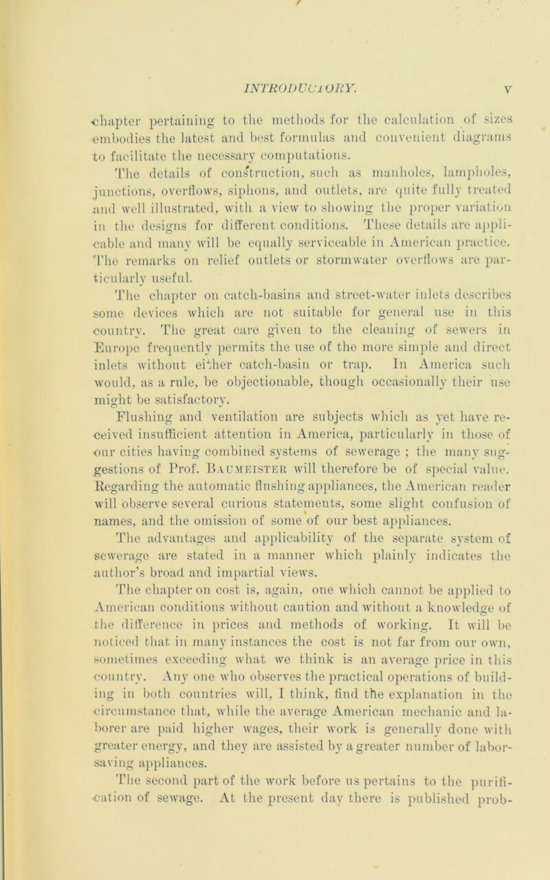 •chapter pertaining to the methods for the calculation of sizes embodies the latest and best formulas and convenient diagrams to facilitate the necessary computations. The details of construction, such as manholes, lampholes, junctions, overflows, siphons, and outlets, are quite fully treated und well illustrated, with a view to showing the proper variation in the designs for different conditions. These details are appli- cable and many will be equally serviceable in American practice. The remarks on relief outlets or stormwater overflows are par- ticularly useful. The chapter on catch-basins and street-water inlets describes some devices which are not suitable for general use in this country. The great care given to the cleaning of sewers in Europe frequently permits the use of the more simple and direct inlets without either catch-basin or trap. In America such would, as a rule, be objectionable, though occasionally their use might be satisfactory. Flushing and ventilation are subjects which as yet have re- ceived insufficient attention in America, particularly in those of our cities having combined systems of sewerage ; the many sug- gestions of Prof. Baumeister will therefore be of special value. Kegarding the automatic flushing appliances, the American reader will observe several curious statements, some slight confusion of names, and the omission of some of our best appliances. The advantages and applicability of the separate system of sewerage are stated in a manner which plainly indicates the authors broad and impartial views. The chapter on cost is, again, one which cannot be applied to American conditions without caution and without a knowledge of the difference in prices and methods of working. It will be noticed that in many instances the cost is not far from our own, sometimes exceeding what we think is an average price in this ■country. Any one who observes the practical operations of build- ing in both countries will, I think, find the explanation in the •circumstance that, while the average American mechanic and la- borer are paid higher wages, their work is generally done with greater energy, and they are assisted by a greater number of labor- saving appliances. The second part of the work before us pertains to the purifi- cation of sewage. At the present day there is published prob-