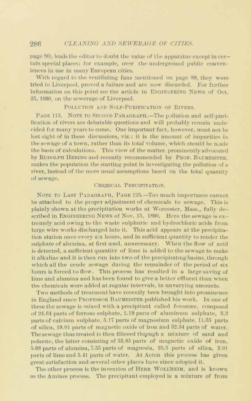 page 80). leads the editor to doubt the value of the apparatus except in cer- tain special places; for example, over the underground public conven- iences in use in many European cities. With regard to the ventilating fans mentioned on page 89, they were tried in Liverpool, proved a failure and are now discarded. For further information on this point see the article in Engineering News of Oct. 25, 1890, on the sewerage of Liverpool. Pollution and Sklf-Purification of Rivers. Page 113. Note to Second Paragraph.—The pollution and self-puri- fication of rivers are debatable questions and will probably remain unde- cided for many years to come. One important fact, however, must not be lost sight of in these discussions, viz.: it is the amount of impurities in the sewage of a town, rather than its total volume, which should be made the basis of calculations. This view of the matter, prominently advocated by Rudolph Hering and recently recommended by Prof. Baumeister. makes the population the starting point in investigating the pollution of a river, instead of the more usual assumptions based on the total quantity of sewage. Chemical Precipitation. Note to Last Paragraph, Page 125.—Too much importance cannot be attached to the proper adjustment of chemicals to sewage. This is plainly shown at the precipitation works at Worcester, Mass., fully de- scribed in Engineering News of Nov. 15, 1890. Here the sewage is ex- tremely acid owing to the waste sulphuric and hydrochloric acids from large wire works discharged into it. This acid appears at the precipita- tion station once every six hours, and in sufficient quantity to render the sulphate of alumina, at first used, unnecessary. When the flow of acid is detected, a sufficient quantity of lime is added to the sewage to make it alkaline and it is then run into two of the precipitating basins, through which all the crude sewage during the remainder of the period of six hours is forced to flow. This process has resulted in a large saving of lime and alumina and has been found to give a better effluent than when the chemicals were, added at regular intervals, in unvarying amounts. Two methods of treatment have recently been brought into prominence in England since Professor Baumeister published his work. In one of these the sewage is mixed with a precipitant called ferozone, composed of 24.64 parts of ferrous sulphate, 2.19 parts of aluminum sulphate, 3.3 parts of calcium sulphate, 5.17 parts of magnesium sulphate. 11.35 parts of silica, 19.01 parts of magnetic oxide of iron and 32.34 parts of water. The sewage thus treated is then filtered thipugh a mixture of sand and polarite, the latter consisting of 53.85 parts of magnetic oxide of iron, 5.68 parts of alumina, 7.55 parts of magnesia, 25.5 parts of silica, 2.01 parts of lime and 5.41 parts of water. At Acton this process has given great satisfaction and several other places have since adopted it. The other process is the invention of Herr WolLHEIM, and is known as the Amines process. The precipitant employed is a mixture of from