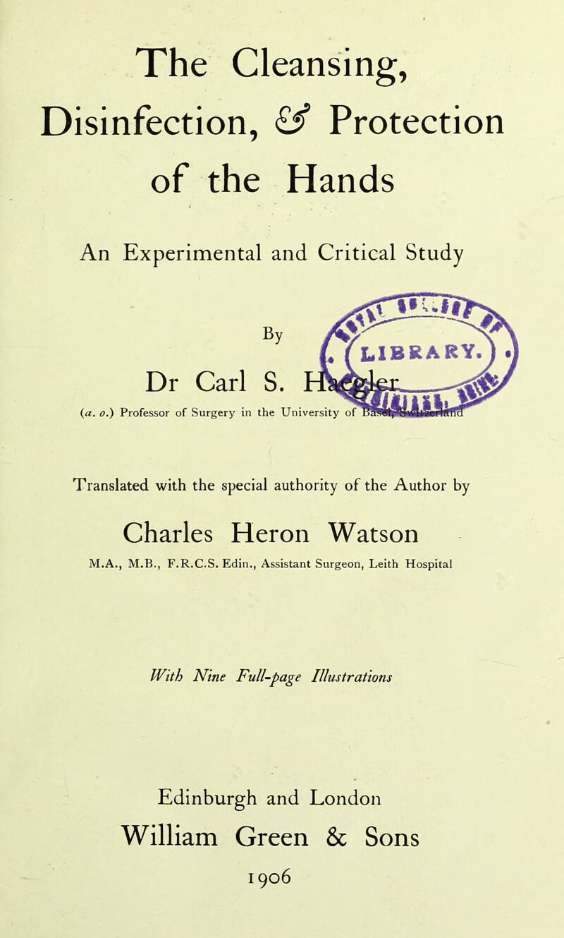 The Cleansing, Disinfection, <£^ Protection of the Hands An Experimental and Critical Study Dr Carl S. (a. o.) Professor of Surgery in the University Translated with the special authority of the Author by Charles Heron Watson M.A., M.B., F.R.C.S. Edin., Assistant Surgeon, Leith Hospital With Nine Full-page Illustrations Edinburgh and London William Green & Sons 1906